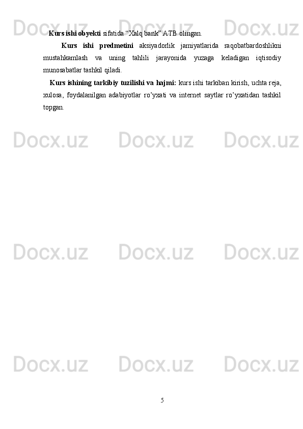    Kurs ishi obyekti   sifatida “Xalq bank” ATB olingan.
      Kurs   ishi   predmetini   aksiyadorlik   jamiyatlarida   raqobatbardoshlikni
mustahkamlash   va   uning   tahlili   jarayonida   yuzaga   keladigan   iqtisodiy
munosabatlar tashkil qiladi.
     Kurs ishining tarkibiy tuzilishi va hajmi:   kurs ishi tarkiban kirish, uchta reja,
xulosa,   foydalanilgan   adabiyotlar   ro’yxati   va   internet   saytlar   ro’yxatidan   tashkil
topgan. 
    
5 