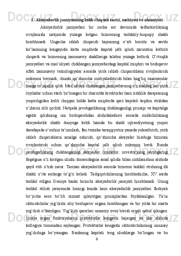 1. Aksiyadorlik jamiyatining kelib chiqush tarixi, mohiyati va ahamiyati
  Aksiyadorlik   jamiyatlari   bir   necha   asr   davomida   tadbirkorlikning
rivojlanishi   natijasida   yuzaga   kelgan   biznesning   tashkiliy-huquqiy   shakli
hisoblanadi.   Ungacha   ishlab   chiqarish   hajmining   o‘sib   borishi   va   savdo
ko‘lamining   kengayishi   katta   miqdorda   kapital   jalb   qilish   zaruratini   keltirib
chiqardi   va   biznesning   zamonaviy   shakllariga   talabni   yuzaga   keltirdi.   O‘rtoqlik
jamiyatlari va mas’uliyati cheklangan jamiyatlardagi kapital miqdori va boshqaruv
sifati   zamonaviy   texnologiyalar   asosida   yirik   ishlab   chiqarishlarni   rivojlantirish
imkonini   bermadi,   chunki   qo‘shimcha   moliyalashtirish   bilan   bog‘liq   muammolar
bunga to‘sqinlik qildi. Mas’uliyati cheklangan jamiyatlarning o‘z mablag‘lari yirik
loyihalar uchun etarli bo‘lmagan bir sharoitda kreditorlar ham risklilik darajasining
yuqoriligidan   kelib   chiqqan   holda   katta   miqdorda   qarz   kapitali   taqdim   etishdan
o‘zlarini olib qochdi. Natijada javobgarlikning cheklanganligi prinsipi va kapitalga
egalik   qilishning   uni   boshqarishdan   alohidalashuvi   asosida   mulkchilikning
aksiyadorlik   shakli   dunyoga   keldi   hamda   bu   shakl   iqtisodiyotning   yuqori
daradajada o‘sishini ta’minlash, fan-texnika taraqqiyotini yanada yuksaltirish, yirik
ishlab   chiqarishlarni   amalga   oshirish,   qo‘shimcha   aksiyalar   hisobiga   biznesni
rivojlantirish   uchun   qo‘shimcha   kapital   jalb   qilish   imkonini   berdi.   Bunda
javobgarlikning   cheklanganligi   aksiyador   (mulkdor,   investor)ning   javobgarligi
faqatgina o‘z kiritgan ulushi doirasidagina amal qilishi bilan izohlanishini alohida
qayd   etib   o‘tish   zarur.   Tarixan   aksiyadorlik   asosida   biznesni   tashkil   etishning   ilk
shakli   o‘rta   asrlarga   to‘g‘ri   keladi.   Tadqiqotchilarning   hisoblashicha,   XV   asrda
tashkil   etilgan   Genuya   banki   birinchi   aksiyadorlik   jamiyati   hisoblanadi.   Uning
tashkil   etilish   jarayonida   hozirgi   kunda   ham   aksiyadorlik   jamiyatlari   faoliyati
bo‘yicha   asos   bo‘lib   xizmat   qilayotgan   prinsiplardan   foydalanilgan.   Ya’ni
ishtirokchilar   yig‘ilishi   oliy   boshqaruv   organi   hisoblangan   va   bir   yilda   bir   marta
yig‘ilish o‘tkazilgan. Yig‘ilish qarorlari umumiy ovoz berish orqali qabul qilingan.
Ijroiya   organ   funktsiyalarini   protektorlar   kengashi   bajargan   va   ular   alohida
kollegiya   tomonidan   saylangan.   Protektorlar   kengashi   ishtirokchilarning   umumiy
yig‘ilishiga   bo‘ysungan.   Bankning   kapitali   teng   ulushlarga   bo‘lingan   va   bu
6 