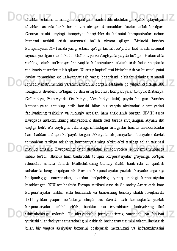 ulushlar   erkin   muomalaga   chiqarilgan.   Bank   ishtirokchilariga   egalik   qilayotgan
ulushlari   asosida   bank   tomonidan   olingan   daromaddan   foizlar   to‘lab   borilgan.
Genuya   banki   keyingi   taraqqiyot   bosqichlarida   kolonial   kompaniyalar   uchun
biznesni   tashkil   etish   namunasi   bo‘lib   xizmat   qilgan.   Birinchi   bunday
kompaniyalar XVI asrda yangi erlarni qo‘lga kiritish bo‘yicha faol tarzda colonial
siyosat yuritgan mamlakatlar Gollandiya va Angliyada paydo bo‘lgan. Hukumatda
mablag‘   etarli   bo‘lmagan   bir   vaqtda   koloniyalarni   o‘zlashtirish   katta   miqdorda
moliyaviy resurslar talab qilgan. Xususiy kapitallarni birlashtirish va bu amaliyotni
davlat   tomonidan   qo‘llab-quvvatlash   yangi   bozorlarni   o‘zlashtirishning   samarali
iqtisodiy instrumentini yaratish imkonini bergan. Natijada qo‘yilgan kapitalga 300
foizgacha dividend to‘lagan 60 dan ortiq kolonial kompaniyalar (Buyuk Britaniya,
Gollandiya,   Frantsiyada   Ost-Indiya,   Vest-Indiya   kabi)   paydo   bo‘lgan.   Bunday
kompaniyalar   sonining   ortib   borishi   bilan   bir   vaqtda   aksiyadorlik   jamiyatlari
faoliyatining   tashkiliy   va   huquqiy   asoslari   ham   shakllanib   borgan.   XVIII   asrda
Evropada   mulkchilikning   aksiyadorlik   shakli   faol   tarzda   rivojlangan.   Aynan   shu
vaqtga   kelib   o‘z   boyligini   oshirishga   intiladigan   firibgarlar   hamda   tavakkalchilar
ham   haddan   tashqari   ko‘payib   ketgan.   Aksiyadorlik   jamiyatlari   faoliyatini   davlat
tomonidan tartibga solish va kompaniyalarning o‘zini-o‘zi tartibga solish tajribasi
mavjud   emasligi   Evropaning   qator   davlatlari   iqtisodiyotida   jiddiy   muammolarga
sabab   bo‘ldi.   Shunda   ham   bankrotlik   to‘lqini   korporatsiyalar   g‘oyasiga   bo‘lgan
ishonchni   sindira   olmadi.   Mulkchilikning   bunday   shakli   bank   ishi   va   qurilish
sohalarida   keng  tarqalgan   edi.  Birinchi   korporatsiyalar   yuzlab   aksiyadorlarga  ega
bo‘lganligiga   qaramasdan,   ulardan   ko‘pchiligi   yopiq   tipdagi   kompaniyalar
hisoblangan.   XIX   asr   boshida   Evropa   tajribasi   asosida   Shimoliy   Amerikada   ham
korporatsiyalar   tashkil   etila   boshlandi   va   biznesning   bunday   shakli   rivojlanishi
1815   yildan   yuqori   sur’atlarga   chiqdi.   Bu   davrda   turli   tarmoqlarda   yuzlab
korporatsiyalar   tashkil   etildi,   banklar   esa   investitsion   faoliyatning   faol
ishtirokchisiga   aylandi.   Ilk   aksiyadorlik   jamiyatlarining   yaratilishi   va   faoliyat
yuritishi ular faoliyat samaradorligini oshirish boshqaruv tizimini takomillashtirish
bilan   bir   vaqtda   aksiyalar   bozorini   boshqarish   mexanizmi   va   infratuzilmasini
7 