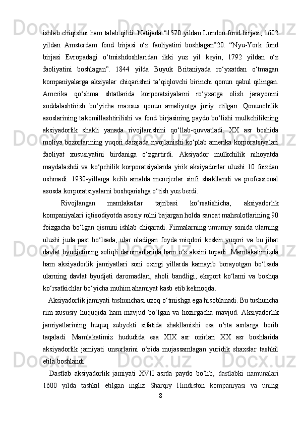 ishlab chiqishni ham talab qildi. Natijada “1570 yildan London fond birjasi, 1602
yildan   Amsterdam   fond   birjasi   o‘z   faoliyatini   boshlagan”20.   “Nyu-York   fond
birjasi   Evropadagi   o‘tmishdoshlaridan   ikki   yuz   yil   keyin,   1792   yildan   o‘z
faoliyatini   boshlagan”.   1844   yilda   Buyuk   Britaniyada   ro‘yxatdan   o‘tmagan
kompaniyalarga   aksiyalar   chiqarishni   ta’qiqlovchi   birinchi   qonun   qabul   qilingan.
Amerika   qo‘shma   shtatlarida   korporatsiyalarni   ro‘yxatga   olish   jarayonini
soddalashtirish   bo‘yicha   maxsus   qonun   amaliyotga   joriy   etilgan.   Qonunchilik
asoslarining takomillashtirilishi va fond birjasining paydo bo‘lishi mulkchilikning
aksiyadorlik   shakli   yanada   rivojlanishini   qo‘llab-quvvatladi.   XX   asr   boshida
moliya bozorlarining yuqori darajada rivojlanishi ko‘plab amerika korporatsiyalari
faoliyat   xususiyatini   birdaniga   o‘zgartirdi.   Aksiyador   mulkchilik   nihoyatda
maydalashdi   va   ko‘pchilik   korporatsiyalarda   yirik   aksiyadorlar   ulushi   10   foizdan
oshmadi.   1930-yillarga   kelib   amalda   menejerlar   sinfi   shakllandi   va   professional
asosda korporatsiyalarni boshqarishga o‘tish yuz berdi.
Rivojlangan   mamlakatlar   tajribasi   ko‘rsatishicha,   aksiyadorlik
kompaniyalari iqtisodiyotda asosiy rolni bajargan holda sanoat mahsulotlarining 90
foizgacha bo‘lgan qismini ishlab chiqaradi. Firmalarning umumiy sonida ularning
ulushi   juda   past   bo‘lsada,   ular   oladigan   foyda   miqdori   keskin   yuqori   va   bu   jihat
davlat byudjetining soliqli daromadlarida ham o‘z aksini  topadi. Mamlakatimizda
ham   aksiyadorlik   jamiyatlari   soni   oxirgi   yillarda   kamayib   borayotgan   bo‘lsada
ularning   davlat   byudjeti   daromadlari,   aholi   bandligi,   eksport   ko‘lami   va   boshqa
ko‘rsatkichlar bo‘yicha muhim ahamiyat kasb etib kelmoqda.
    Aksiyadorlik jamiyati tushunchasi uzoq o‘tmishga ega hisoblanadi. Bu tushuncha
rim   xususiy   huquqida   ham   mavjud   bo‘lgan   va   hozirgacha   mavjud.   Aksiyadorlik
jamiyatlarining   huquq   subyekti   sifatida   shakllanishi   esa   o‘rta   asrlarga   borib
taqaladi.   Mamlakatimiz   hududida   esa   XIX   asr   oxirlari   XX   asr   boshlarida
aksiyadorlik   jamiyati   unsurlarini   o‘zida   mujassamlagan   yuridik   shaxslar   tashkil
etila boshlandi. 
    Dastlab   aksiyadorlik   jamiyati   XVII   asrda   paydo   bo’lib,   dastlabki   namunalari
1600   yilda   tashkil   etilgan   ingliz   Sharqiy   Hindiston   kompaniyasi   va   uning
8 