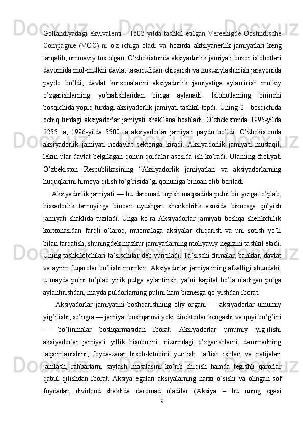 Gollandiyadagi   ekvivalenti   -   1602   yilda   tashkil   etilgan   Vereenigde   Oostindische
Compagnie   (VOC)   ni   o'z   ichiga   oladi   va   hozirda   aktsiyanerlik   jamiyatlari   keng
tarqalib, ommaviy tus olgan .  O’zbekistonda aksiyadorlik jamiyati bozor islohotlari
davomida mol-mulkni davlat tasarrufidan chiqarish va xususiylashtirish jarayonida
paydo   bo’ldi,   davlat   korxonalarini   aksiyadorlik   jamiyatiga   aylantirish   mulkiy
o’zgarishlarning   yo’nalishlaridan   biriga   aylanadi.   Islohotlarning   birinchi
bosqichida yopiq turdagi aksiyadorlik jamiyati tashkil topdi. Uning 2 - bosqichida
ochiq   turdagi   aksiyadorlar   jamiyati   shakllana   boshladi.   O’zbekistonda   1995-yilda
2255   ta,   1996-yilda   5500   ta   aksiyadorlar   jamiyati   paydo   bo’ldi.   O’zbekistonda
aksiyadorlik   jamiyati   nodavlat   sektoriga   kiradi.   Aksiyadorlik   jamiyati   mustaqil,
lekin ular davlat belgilagan qonun-qoidalar asosida ish ko’radi. Ularning faoliyati
O’zbekiston   Respublikasining   “Aksiyadorlik   jamiyatlari   va   aksiyadorlarning
huquqlarini himoya qilish to g risida”gi qonuniga binoan olib boriladi.ʻ ʻ
     Aksiyadorlik jamiyati — bu daromad topish maqsadida pulni bir yerga to’plab,
hissadorlik   tamoyiliga   binoan   uyushgan   sherikchilik   asosida   biznesga   qo’yish
jamiyati   shaklida   tuziladi.   Unga   ko’ra   Aksiyadorlar   jamiyati   boshqa   sherikchilik
korxonasidan   farqli   o’laroq,   muomalaga   aksiyalar   chiqarish   va   uni   sotish   yo’li
bilan tarqatish, shuningdek mazkur jamiyatlarning moliyaviy negizini tashkil etadi.
Uning tashkilotchilari ta sischilar deb yuritiladi. Ta sischi firmalar, banklar, davlat	
ʼ ʼ
va ayrim fuqarolar bo’lishi mumkin. Aksiyadorlar jamiyatining afzalligi shundaki,
u   mayda   pulni   to’plab   yirik   pulga   aylantirish,   ya ni   kapital   bo’la   oladigan   pulga	
ʼ
aylantirishdan, mayda puldorlarning pulini ham biznesga qo’yishdan iborat.
        Aksiyadorlar   jamiyatini   boshqarishning   oliy   organi   —   aksiyadorlar   umumiy
yig’ilishi, so’ngra — jamiyat boshqaruvi yoki direktorlar kengashi va quyi bo’g’ini
—   bo’linmalar   boshqarmasidan   iborat.   Aksiyadorlar   umumiy   yig’ilishi
aksiyadorlar   jamiyati   yillik   hisobotini,   nizomdagi   o’zgarishlarni,   daromadning
taqsimlanishini,   foyda-zarar   hisob-kitobini   yuritish,   taftish   ishlari   va   natijalari
jamlash,   rahbarlarni   saylash   masalasini   ko’rib   chiqish   hamda   tegishli   qarorlar
qabul   qilishdan   iborat.   Aksiya   egalari   aksiyalarning   narxi   o sishi   va   olingan   sof	
ʻ
foydadan   dividend   shaklida   daromad   oladilar   (Aksiya   –   bu   uning   egasi
9 