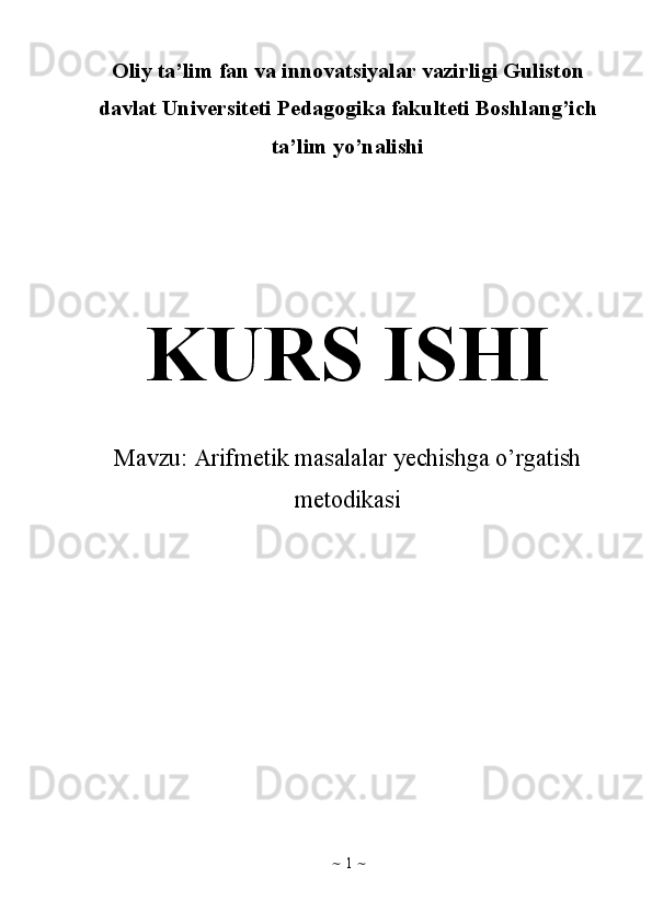 ~   1   ~Oliy ta’lim fan va innovatsiyalar vazirligi Guliston
davlat Universiteti Pedagogika fakulteti Boshlang’ich
ta’lim yo’nalishi 
KURS ISHI
Mavzu:  Arifmetik masalalar yechishga o’rgatish
metodikasi 