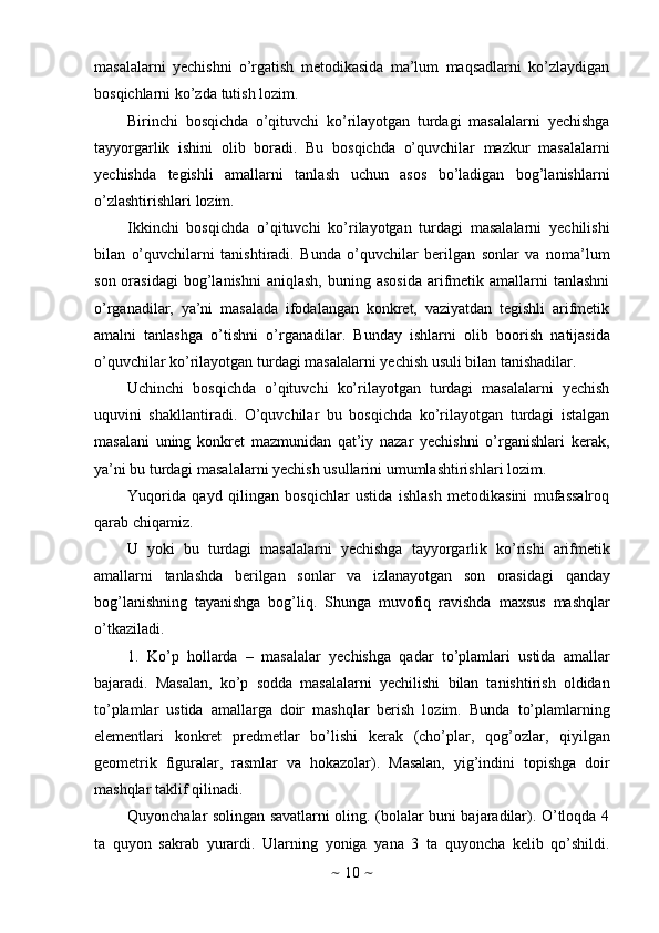 ~   10   ~masalalarni   yechishni   o’rgatish   metodikasida   ma’lum   maqsadlarni   ko’zlaydigan
bosqichlarni   ko’zda   tutish   lozim.
Birinchi   bosqichda   o’qituvchi   ko’rilayotgan   turdagi   masalalarni   yechishga
tayyorgarlik   ishini   olib   boradi.   Bu   bosqichda   o’quvchilar   mazkur   masalalarni
yechishda   tegishli   amallarni   tanlash   uchun   asos   bo’ladigan   bog’lanishlarni
o’zlashtirishlari   lozim.
Ikkinchi   bosqichda   o’qituvchi   ko’rilayotgan   turdagi   masalalarni   yechilishi
bilan   o’quvchilarni   tanishtiradi.   Bunda   o’quvchilar   berilgan   sonlar   va   noma’lum
son  orasidagi   bog’lanishni   aniqlash,  buning  asosida  arifmetik  amallarni  tanlashni
o’rganadilar,   ya’ni   masalada   ifodalangan   konkret,   vaziyatdan   tegishli   arifmetik
amalni   tanlashga   o’tishni   o’rganadilar.   Bunday   ishlarni   olib   boorish   natijasida
o’quvchilar ko’rilayotgan   turdagi masalalarni   yechish   usuli   bilan   tanishadilar.
Uchinchi   bosqichda   o’qituvchi   ko’rilayotgan   turdagi   masalalarni   yechish
uquvini   shakllantiradi.   O’quvchilar   bu   bosqichda   ko’rilayotgan   turdagi   istalgan
masalani   uning   konkret   mazmunidan   qat’iy   nazar   yechishni   o’rganishlari   kerak,
ya’ni   bu   turdagi   masalalarni   yechish   usullarini   umumlashtirishlari   lozim.
Yuqorida   qayd   qilingan   bosqichlar   ustida   ishlash   metodikasini   mufassalroq
qarab chiqamiz.
U   yoki   bu   turdagi   masalalarni   yechishga   tayyorgarlik   ko’rishi   arifmetik
amallarni   tanlashda   berilgan   sonlar   va   izlanayotgan   son   orasidagi   qanday
bog’lanishning   tayanishga   bog’liq.   Shunga   muvofiq   ravishda   maxsus   mashqlar
o’tkaziladi.
1. Ko’p   hollarda   –   masalalar   yechishga   qadar   to’plamlari   ustida   amallar
bajaradi.   Masalan,   ko’p   sodda   masalalarni   yechilishi   bilan   tanishtirish   oldidan
to’plamlar   ustida   amallarga   doir   mashqlar   berish   lozim.   Bunda   to’plamlarning
elementlari   konkret   predmetlar   bo’lishi   kerak   (cho’plar,   qog’ozlar,   qiyilgan
geometrik   figuralar,   rasmlar   va   hokazolar).   Masalan,   yig’indini   topishga   doir
mashqlar   taklif   qilinadi.
Quyonchalar solingan savatlarni oling. (bolalar buni bajaradilar). O’tloqda 4
ta   quyon   sakrab   yurardi.   Ularning   yoniga   yana   3   ta   quyoncha   kelib   qo’shildi. 