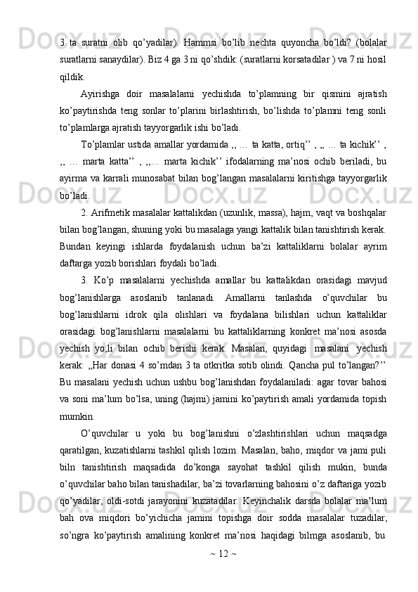 ~   12   ~3   ta   suratni   olib   qo’yadilar).   Hammsi   bo’lib   nechta   quyoncha   bo’ldi?   (bolalar
suratlarni sanaydilar). Biz 4 ga 3 ni qo’shdik: (suratlarni korsatadilar ) va 7 ni hosil
qildik.
Ayirishga   doir   masalalarni   yechishda   to’plamning   bir   qismini   ajratish
ko’paytirishda   teng   sonlar   to’plarini   birlashtirish,   bo’lishda   to’plamni   teng   sonli
to’plamlarga   ajratish   tayyorgarlik   ishi   bo’ladi.
To’plamlar   ustida   amallar   yordamida   ,,   …   ta   katta,   ortiq’’   ,   ,,   …   ta   kichik’’   ,
,,   …   marta   katta’’   ,   ,,…   marta   kichik’’   ifodalarning   ma’nosi   ochib   beriladi,   bu
ayirma  va  karrali   munosabat   bilan   bog’langan  masalalarni  kiritishga  tayyorgarlik
bo’ladi.
2. Arifmetik masalalar kattalikdan (uzunlik, massa), hajm, vaqt va boshqalar
bilan bog’langan, shuning yoki bu masalaga yangi kattalik bilan tanishtirish kerak.
Bundan   keyingi   ishlarda   foydalanish   uchun   ba’zi   kattaliklarni   bolalar   ayrim
daftarga   yozib   borishlari   foydali   bo’ladi.
3. Ko’p   masalalarni   yechishda   amallar   bu   kattalikdan   orasidagi   mavjud
bog’lanishlarga   asoslanib   tanlanadi.   Amallarni   tanlashda   o’quvchilar   bu
bog’lanishlarni   idrok   qila   olishlari   va   foydalana   bilishlari   uchun   kattaliklar
orasidagi   bog’lanishlarni   masalalarni   bu   kattaliklarning   konkret   ma’nosi   asosda
yechish   yo;li   bilan   ochib   berishi   kerak.   Masalan,   quyidagi   masalani   yechish
kerak: ,,Har  donasi  4 so’mdan 3 ta otkritka sotib olindi. Qancha pul  to’langan?’’
Bu masalani yechish uchun ushbu bog’lanishdan foydalaniladi: agar   tovar   bahosi
va soni ma’lum bo’lsa, uning (hajmi) jamini ko’paytirish amali yordamida topish
mumkin.
O’quvchilar   u   yoki   bu   bog’lanishni   o’zlashtirishlari   uchun   maqsadga
qaratilgan, kuzatishlarni tashkil  qilish lozim. Masalan,  baho, miqdor  va jami puli
biln   tanishtirish   maqsadida   do’konga   sayohat   tashkil   qilish   mukin,   bunda
o’quvchilar baho bilan tanishadilar, ba’zi tovarlarning bahosini o’z daftariga yozib
qo’yadilar,   oldi-sotdi   jarayonini   kuzatadilar.   Keyinchalik   darsda   bolalar   ma’lum
bah   ova   miqdori   bo’yichicha   jamini   topishga   doir   sodda   masalalar   tuzadilar,
so’ngra   ko’paytirish   amalining   konkret   ma’nosi   haqidagi   bilmga   asoslanib,   bu 