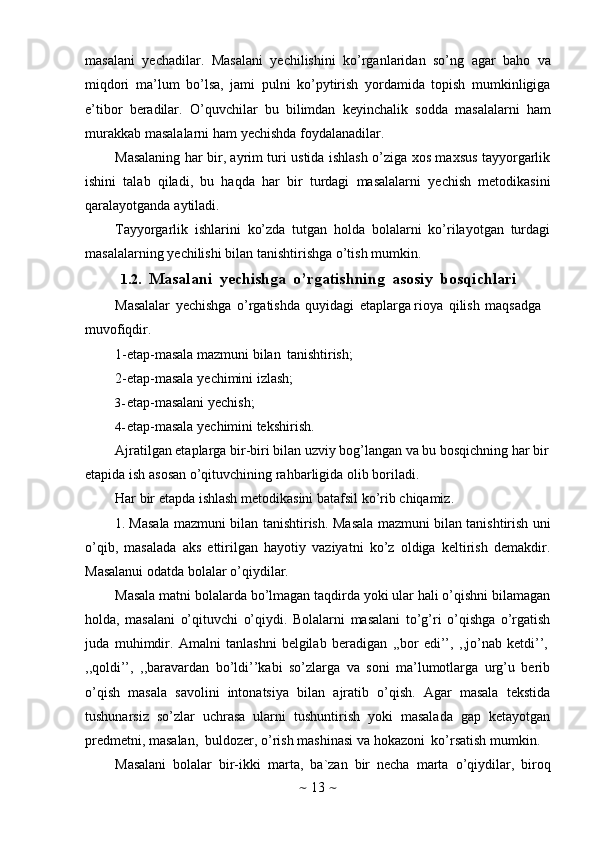 ~   13   ~masalani   yechadilar.   Masalani   yechilishini   ko’rganlaridan   so’ng   agar   baho   va
miqdori   ma’lum   bo’lsa,   jami   pulni   ko’pytirish   yordamida   topish   mumkinligiga
e’tibor   beradilar.   O’quvchilar   bu   bilimdan   keyinchalik   sodda   masalalarni   ham
murakkab   masalalarni   ham   yechishda   foydalanadilar.
Masalaning har bir, ayrim turi ustida ishlash o’ziga xos maxsus tayyorgarlik
ishini   talab   qiladi,   bu   haqda   har   bir   turdagi   masalalarni   yechish   metodikasini
qaralayotganda   aytiladi.
Tayyorgarlik   ishlarini   ko’zda   tutgan   holda   bolalarni   ko’rilayotgan   turdagi
masalalarning   yechilishi   bilan   tanishtirishga   o’tish   mumkin.
1.2. Masalani   yechishga   o’rgatishning   asosiy   bosqichlari
Masalalar   yechishga   o’rgatishda   quyidagi   etaplarga rioya   qilish   maqsadga  
muvofiqdir.
1-etap-masala   mazmuni   bilan   tanishtirish;
2-etap-masala   yechimini   izlash;
3- etap-masalani   yechish;
4- etap-masala   yechimini   tekshirish.
Ajratilgan etaplarga bir-biri bilan uzviy bog’langan va bu bosqichning har bir  
etapida   ish   asosan   o’qituvchining rahbarligida   olib boriladi.
Har   bir   etapda   ishlash   metodikasini   batafsil   ko’rib   chiqamiz.
1. Masala mazmuni bilan tanishtirish.   Masala mazmuni bilan tanishtirish uni
o’qib,   masalada   aks   ettirilgan   hayotiy   vaziyatni   ko’z   oldiga   keltirish   demakdir.
Masalanui   odatda   bolalar   o’qiydilar.
Masala matni bolalarda bo’lmagan taqdirda yoki ular hali o’qishni bilamagan
holda,   masalani   o’qituvchi   o’qiydi.   Bolalarni   masalani   to’g’ri   o’qishga   o’rgatish
juda   muhimdir.   Amalni   tanlashni   belgilab   beradigan   ,,bor   edi’’,   ,,jo’nab   ketdi’’,
,,qoldi’’,   ,,baravardan   bo’ldi’’kabi   so’zlarga   va   soni   ma’lumotlarga   urg’u   berib
o’qish   masala   savolini   intonatsiya   bilan   ajratib   o’qish.   Agar   masala   tekstida
tushunarsiz   so’zlar   uchrasa   ularni   tushuntirish   yoki   masalada   gap   ketayotgan
predmetni,   masalan,   buldozer,   o’rish   mashinasi   va   hokazoni   ko’rsatish   mumkin.
Masalani   bolalar   bir-ikki   marta,   ba`zan   bir   necha   marta   o’qiydilar,   biroq 