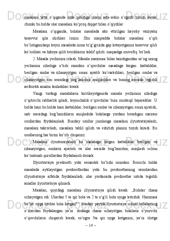 ~   14   ~masalani   bitta   o’qiganda   esda   qolishga   ularni   asta-sekin   o’rgatib   borish   kerak,
chunki   bu   holda   ular   masalani   ko’proq   diqqat   bilan   o’qiydilar.
Masalani   o’qiganda,   bolalar   masalada   aks   ettirilgan   hayotiy   vaziyatni
tasavvur   qila   olishlari   lozim.   Shu   maqsadda   bolalar   masalani   o’qib
bo’lishganidaqn keyin masalada nima to’g’grisida gap ketayotganini tasavvur qilib
ko’rishlari   va hikoya qilib berishlarini   taklif   qilish   maqsadga   muvofiq   bo’ladi.
2. Masala yechimini izlash.   Masala mazmuni bilan tanishgandan so’ng uning
yechimini   izlashga   o’tish   mumkin   o’quvchilar   masalaga   kirgan   kattaliklar,
berilgan   sonlar   va   izlanayotgan   sonni   ajratib   ko’rsatishlari,   berilgan   sonlar   va
izlanayotgan   son   orasidagi   bog’lanishni   aniqlashlari   va   buning   asosida   tegishli
arifmetik   amalni   tanlashlari   kerak.
Yangi   turdagi   masalalarni   kiritilayotganida   masala   yechimini   izlashga
o’qituvchi   rahbarlik   qiladi,   keyinchalik   o’quvchilar   buni   mustaqil   bajaradilar.   U
holda ham bu holda ham kattaliklar, berilgan sonlar va izlanayotgan sonni ajratish,
ualr   orasidagi   bog’lanishlarni   aniqlashda   bolalarga   yordam   beradigan   maxsus
usullardan   foydalaniladi.   Bunday   usullar   jumlasiga   masalani   ilyustratsiyalash,
masalani   takrorlash,   masalani   tahlil   qilish   va   eshitish   planini   tuzish   kiradi.   Bu
usullarning   har   birini   ko’rib   chiqamiz:
Masalani   ilyustrasiyalash   bu   masalaga   kirgan   kattaliklar   berilgan   va
izlanayotgan,   sonlarni   ajratish   va   ular   orasida   bog’lanishni,   aniqlash   uchun
ko’rsatmali   qurollardan   foydalanish   demak.
Illyustratsiya   predmetli   yoki   semantik   bo’lishi   mumkin.   Birinchi   holda
masalada   aytilayotgan   predmetlardan   yoki   bu   predmetlarning   rasmlaridan
illyustratsiya   sifatida   foydalaniladi,   ular   yordamida   predmetlar   ustida   tegishli
amallar   ilyustratsiya   qilinadi.
Masalan,   quyidagi   masalani   illyusratsiya   qilish   kerak.   ,,Bolalar   chana
uchayotgan edi. Ulardan 5 ta qiz bola va 2 ta o’g’il   bola uyiga ketishdi. Hammasi
bo’lib   uyga   nechta   bola   ketgan?’’   bunday   paytda   ilyustratsiya   uchun   bolalarning
o’zlaridan   foydalangan   ya’ni:   doskaga   chana   uchayotgan   bolalarni   o’ynovchi
o’quvchilarni   chiqarish   kerak,   so’ngra   5ta   qiz   uyga   ketganini,   ya’ni   chetga 