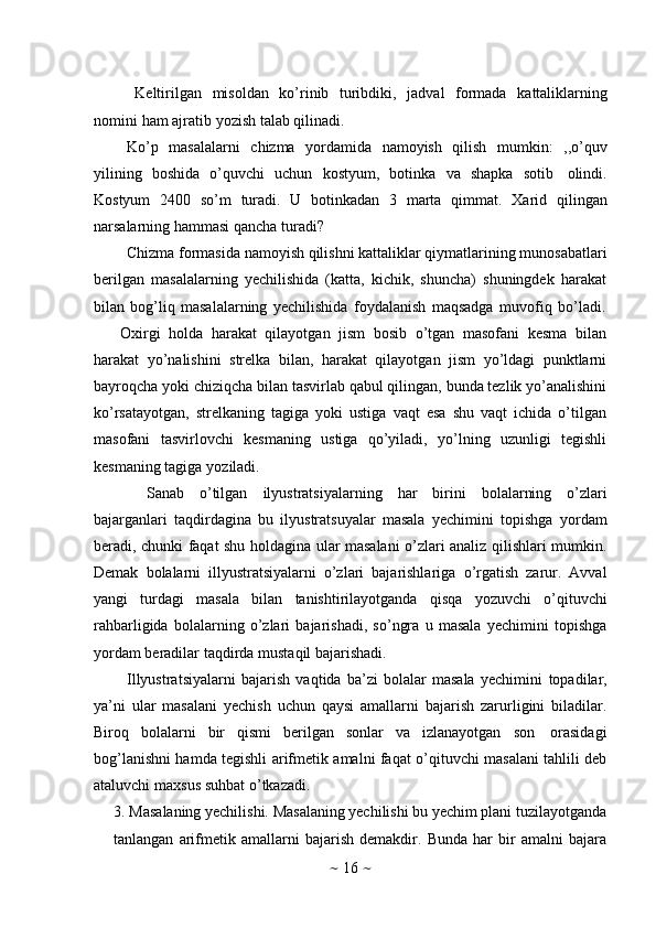 ~   16   ~Keltirilgan   misoldan   ko’rinib   turibdiki,   jadval   formada   kattaliklarning
nomini   ham   ajratib   yozish   talab   qilinadi.
Ko’p   masalalarni   chizma   yordamida   namoyish   qilish   mumkin:   ,,o’quv
yilining   boshida   o’quvchi   uchun   kostyum,   botinka   va   shapka   sotib   olindi.
Kostyum   2400   so’m   turadi.   U   botinkadan   3   marta   qimmat.   Xarid   qilingan
narsalarning hammasi   qancha   turadi?
Chizma   formasida   namoyish   qilishni   kattaliklar   qiymatlarining   munosabatlari
berilgan   masalalarning   yechilishida   (katta,   kichik,   shuncha)   shuningdek   harakat
bilan   bog’liq   masalalarning   yechilishida   foydalanish   maqsadga   muvofiq   bo’ladi.
Oxirgi   holda   harakat   qilayotgan   jism   bosib   o’tgan   masofani   kesma   bilan
harakat   yo’nalishini   strelka   bilan,   harakat   qilayotgan   jism   yo’ldagi   punktlarni
bayroqcha   yoki   chiziqcha   bilan   tasvirlab   qabul   qilingan,   bunda   tezlik   yo’analishini
ko’rsatayotgan,   strelkaning   tagiga   yoki   ustiga   vaqt   esa   shu   vaqt   ichida   o’tilgan
masofani   tasvirlovchi   kesmaning   ustiga   qo’yiladi,   yo’lning   uzunligi   tegishli
kesmaning   tagiga   yoziladi.
Sanab   o’tilgan   ilyustratsiyalarning   har   birini   bolalarning   o’zlari
bajarganlari   taqdirdagina   bu   ilyustratsuyalar   masala   yechimini   topishga   yordam
beradi, chunki faqat shu holdagina ular masalani o’zlari analiz qilishlari mumkin.
Demak   bolalarni   illyustratsiyalarni   o’zlari   bajarishlariga   o’rgatish   zarur.   Avval
yangi   turdagi   masala   bilan   tanishtirilayotganda   qisqa   yozuvchi   o’qituvchi
rahbarligida   bolalarning   o’zlari   bajarishadi,   so’ngra   u   masala   yechimini   topishga
yordam   beradilar   taqdirda   mustaqil   bajarishadi.
Illyustratsiyalarni   bajarish   vaqtida   ba’zi   bolalar   masala   yechimini   topadilar,
ya’ni   ular   masalani   yechish   uchun   qaysi   amallarni   bajarish   zarurligini   biladilar.
Biroq   bolalarni   bir   qismi   berilgan   sonlar   va   izlanayotgan   son   orasidagi
bog’lanishni hamda tegishli arifmetik amalni faqat o’qituvchi masalani tahlili deb
ataluvchi   maxsus   suhbat   o’tkazadi.
3. Masalaning yechilishi. Masalaning yechilishi bu yechim plani tuzilayotganda
tanlangan   arifmetik   amallarni   bajarish   demakdir.   Bunda   har   bir   amalni   bajara 