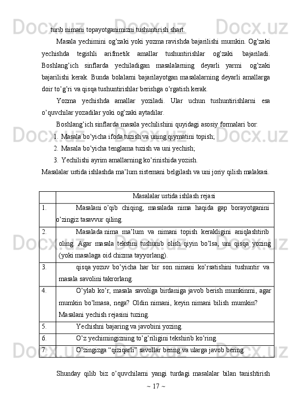 ~   17   ~turib   nimani   topayotganimizni   tushuntirish   shart.
Masala yechimini og’zaki yoki   yozma ravishda bajarilishi mumkin. Og’zaki
yechishda   tegishli   arifmetik   amallar   tushuntirishlar   og’zaki   bajariladi.
Boshlang’ich   sinflarda   yechiladigan   masalalarning   deyarli   yarmi   og’zaki
bajarilishi   kerak.   Bunda   bolalarni   bajarilayotgan   masalalarning   deyarli   amallarga
doir   to’g’ri   va   qisqa   tushuntirishlar   berishga   o’rgatish   kerak.
Yozma   yechishda   amallar   yoziladi.   Ular   uchun   tushuntirishlarni   esa
o’quvchilar   yozadilar   yoki   og’zaki   aytadilar.
Boshlang’ich   sinflarda   masala   yechilishini quyidagi   asosiy   formalari   bor:
1. Masala   bo’yicha   ifoda   tuzish   va   uning   qiymatini   topish;
2. Masala   bo’yicha   tenglama   tuzish   va   uni   yechish;
3. Yechilishi   ayrim   amallarning   ko’rinishida   yozish.
Masalalar   ustida ishlashda   ma’lum   sistemani   belgilash   va   uni   joriy   qilish   malakasi.
Masalalar ustida ishlash   rejasi
1. Masalani   o’qib   chiqing,   masalada   nima   haqida   gap   borayotganini
o’zingiz   tasavvur   qiling.
2. Masalada   nima   ma’lum   va   nimani   topish   kerakligini   aniqlashtirib
oling.   Agar   masala   tekstini   tushunib   olish   qiyin   bo’lsa,   uni   qisqa   yozing  
(yoki   masalaga   oid   chizma   tayyorlang).
3. qisqa   yozuv   bo’yicha   har   bir   son   nimani   ko’rsatishini   tushuntir   va
masala   savolini   takrorlang.
4. O’ylab   ko’r,   masala   savoliga   birdaniga   javob   berish   mumkinmi,   agar  
mumkin   bo’lmasa,   nega?   Oldin   nimani,   keyin   nimani   bilish   mumkin?
Masalani   yechish   rejasini   tuzing.
5. Yechishni   bajaring   va   javobini   yozing.
6. O’z   yechimingizning   to’g’riligini   tekshirib   ko’ring.
7. O’zingizga   “qiziqarli”   savollar   bering   va   ularga   javob   bering.
Shunday   qilib   biz   o’quvchilarni   yangi   turdagi   masalalar   bilan   tanishtirish 