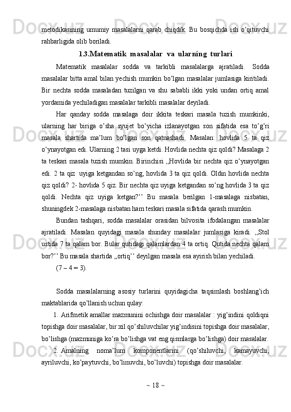 ~   18   ~metodikasining   umumiy   masalalarni   qarab   chiqdik.   Bu   bosqichda   ish   o’qituvchi
rahbarligida olib   boriladi.
1.3. Matematik   masalalar   va   ularning   turlari
Matematik   masalalar   sodda   va   tarkibli   masalalarga   ajratiladi.   Sodda
masalalar   bitta amal bilan yechish mumkin bo’lgan masalalar jumlasiga kiritiladi.
Bir   nechta   sodda   masaladan   tuzilgan   va   shu   sababli   ikki   yoki   undan   ortiq   amal
yordamida   yechiladigan   masalalar   tarkibli   masalalar   deyiladi.
Har   qanday   sodda   masalaga   doir   ikkita   teskari   masala   tuzish   mumkinki,
ularning   har   biriga   o’sha   syujet   bo’yicha   izlanayotgan   son   sifatida   esa   to’g’ri
masala   shartida   ma’lum   bo’lgan   son   qatnashadi.   Masalan:   hovlida   5   ta   qiz
o’ynayotgan edi. Ularning 2 tasi uyga ketdi. Hovlida nechta qiz qoldi? Masalaga 2
ta teskari  masala  tuzish mumkin. Birinchisi  ,,Hovlida  bir  nechta  qiz  o’ynayotgan
edi. 2 ta qiz   uyiga ketgandan so’ng, hovlida 3 ta qiz qoldi. Oldin hovlida nechta
qiz qoldi?   2- hovlida 5 qiz. Bir nechta qiz uyiga ketgandan so’ng hovlida 3 ta qiz
qoldi.   Nechta   qiz   uyiga   ketgan?’’   Bu   masala   berilgan   1-masalaga   nisbatan,
shuningdek   2-masalaga   nisbatan ham   teskari masala sifatida   qarash mumkin.
Bundan   tashqari,   sodda   masalalar   orasidan   bilvosita   ifodalangan   masalalar
ajratiladi.   Masalan   quyidagi   masala   shunday   masalalar   jumlasiga   kiradi.   ,,Stol
ustida 7 ta qalam bor. Bular qutidagi qalamlardan 4 ta ortiq. Qutida nechta qalam
bor?’’   Bu   masala   shartida   ,,ortiq’’ deyilgan masala   esa ayirish   bilan yechiladi.
(7   –   4   =   3).
Sodda   masalalarning   asosiy   turlarini   quyidagicha   taqsimlash   boshlang’ich
maktablarida   qo’llanish   uchun   qulay:
1. Arifmetik amallar mazmunini ochishga doir masalalar : yig’indini qoldiqni
topishga doir masalalar, bir xil qo’shiluvchilar yig’indisini topishga doir masalalar,
bo’lishga   (mazmuniga   ko’ra   bo’lishga   vat   eng   qismlarga   bo’lishga)   doir   masalalar.
2. Amalning   noma’lum   komponentlarini   (qo’shiluvchi,   kamayuvchi,
ayriluvchi, ko’paytuvchi, bo’linuvchi, bo’luvchi) topishga doir   masalalar. 