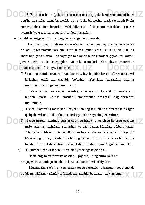 ~   19   ~3. Bir necha birlik (yoki bir necha marta)  ortiq (yoki  kam)  munosabati  bilan
bog’liq   masalalar   sonni   bir   nechta   birlik   (yoki   bir   nechta   marta)   orttirish   9yoki
kamaytirishga   doir   bevosita   (yoki   bilvosita)   ifodalangan   masalalar,   sonlarni
ayirmali   (yoki   karrali)   taqqoslashga   doir   masalalar.
4. Kattaliklarning   proportsional   bog’lanishlariga   doir   masalalar.
Hamma turdagi sodda masalalar o’quvchi uchun quyidagi maqsadlarda kerak
bo’ladi: 1)   Matematik masalalning strukturasi (tarkibi) bilan tanishish, ya’ni uning
sharti berilganlari savoli izlanayotgan miqdorlari bilan masalaning yechimi, savoli,
javobi,   amal   bilan   shuningdek,   va   h.k.   atamalari   bilan   (bular   matematik
munosabatlarni   ifodalaydi)   tanishish.
2) Bolalarda masala savoliga javob berish uchun bajarish kerak bo’lgan amallarni
tanlashga   ongli   munosabatda   bo’lishni   tarbiyalash   (masalalar,   amallar
mazmunini   ochishga   yordam   beradi).
3)   Shatrga   kirgan   kattaliklar   orasidagi   elementar   funksional   munosabatlarni
birinchi   marta   ko’rish   amallar   komponentlar   orasidagi   bog’lanishlarni
tushuntirish.
4)  Har xil matematik mashqlarni hayot bilan bog’lash bu bolalarni fanga bo’lgan
qiziqishlarni   orttiradi,   ko’nikmalarni   egallash   jarayonini   jonlantiradi.
5)   Sodda masala tekstini o’zgartirish ustida ishlash o’quvchiga ko’proq obstrakt
matematik tushunchalarni egallashga   yordam beradi. Masalan, ushbu ,,Malika
7   ta   daftar   sotib   oldi.   Daftar   200   so`m   turadi.   Malika   qancha   pul   to’lagan?’’
Masalaning   turini,   masalan,   daftarning   bahosi   200   so`m,   7   ta   daftar   qancha
turishini   biling,   kabi   abstrakt   tushunchalarni   kiritish   bilan   o’zgartirish   mumkin.
6) O’quvchini   har   xil   tarkibli   masalalar   yechishga   tayyorlash.
Bola ongiga matematika asoslarini joylash, uning bilim doirasini  
kengaytirish   va   tartibga   solish,   iroda   va   talabchanlikni   tarbiyalash.
Matеmatikani   o’qitish   sistеmasida   sоdda   masalalar   juda muhim   rоl   o’ynaydi.
Sоdda masalalarni yеchish yordamida matеmatika bоshlang’ich kursining 