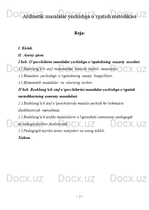 ~   2   ~Arifmetik masalalar yechishga o’rgatish metodikasi
Reja:
I. Kirish.
II. Asosiy   qism:  
I   bob.   O’quvchilarni   masalalar   yechishga   o’rgatishning   nazariy   asoslari.
1.1. Boshlang’ich   sinf   matematika   kursida   matnli   masalalar.
1.2. Masalani   yechishga   o’rgatishning   asosiy   bosqichlari.
1.3. Matematik   masalalar   va   ularning   turlari.
II bob. Boshlang’ich sinf o’quvchilarini masalalar yechishga o’rgatish  
metodikasining   umumiy   masalalari.
2.1. Boshlang’ich sinf o’quvchilarida masala yechish ko’nikmasini  
shakllantirish   metodikasi.
2.2. Boshlang’ich sinfda masalalarni o’rganishda zamonaviy  pedagogik  
texnologiyalardan   foydalanish.
2.3. Pedagogik   tajriba-sinov   natijalari   va   uning   tahlili.
Xulosa. 