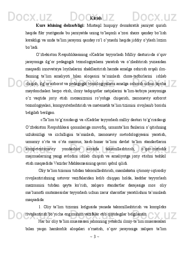 ~   3   ~Kirish
Kurs   ishining   dolzarbligi:   Mustaqil   huquqiy   demokratik   jamiyat   qurish
haqida   fikr   yuritganda   bu   jamiyatda   uning   to’laqonli   a’zosi   shaxs   qanday   bo’lish
kerakligi va unda ta’lim jarayoni qanday ro’l o’ynashi haqida jiddiy   o’ylash lozim
bo’ladi. 
O’zbekiston   Respublikasining   «Kadrlar   tayyorlash   Milliy   dasturi»da   o’quv
jarayoniga   ilg’or   pedagogik   texnologiyalarni   yaratish   va   o’zlashtirish   yuzasidan
maqsadli   innovatsiya loyihalarini shakllantirish hamda amalga oshirish orqali ilm-
fanning   ta’lim   amaliyoti   bilan   aloqasini   ta’minlash   chora-tadbirlarini   ishlab
chiqish, ilg’or axborot va pedagogik texnologiyalarni amalga oshirish uchun tajriba
maydonchalari   barpo   etish,   ilmiy   tadqiqotlar   natijalarini   ta’lim-tarbiya   jarayoniga
o’z   vaqtida   joriy   etish   mexanizmini   ro’yobga   chiqarish,   zamonaviy   axborot
texnologiyalari,   kompyuterlashtirish   va   matematik   ta’lim   tizimini   rivojlanib   borishi
belgilab   berilgan.
«Ta’lim to’g’risida»gi va «Kadrlar tayyorlash milliy dasturi to’g’risida»gi
O’zbekiston Respublikasi qonunlariga muvofiq, umumta’lim fanlarini o’qitishning
uzluksizligi   va   izchilligini   ta’minlash,   zamonaviy   metodologiyasini   yaratish,
umumiy   o’rta   va   o’rta   maxsus,   kasb-hunar   ta’limi   davlat   ta’lim   standartlarini
kompetentsiyaviy   yondashuv   asosida   takomillashtirish,   o’quv-metodik
majmualarning   yangi   avlodini   ishlab   chiqish   va   amaliyotga   joriy   etishni   tashkil
etish maqsadida   Vazirlar   Mahkamasining qarori   qabul   qilidi.
Oliy ta’lim tizimini tubdan takomillashtirish, mamlakatni ijtimoiy-iqtisodiy
rivojlantirishning   ustuvor   vazifalaridan   kelib   chiqqan   holda,   kadrlar   tayyorlash
mazmunini   tubdan   qayta   ko’rish,   xalqaro   standartlar   darajasiga   mos   oliy
ma’lumotli mutaxassislar tayyorlash uchun zarur sharoitlar yaratilishini ta’minlash
maqsadida:
1. Oliy   ta’lim   tizimini   kelgusida   yanada   takomillashtirish   va   kompleks
rivojlantirish   bo’yicha   eng   muhim   vazifalar   etib   quyidagilar belgilansin:
Har bir oliy ta’lim muassasasi jahonning yetakchi ilmiy-ta’lim muassasalari
bilan   yaqin   hamkorlik   aloqalari   o’rnatish,   o’quv   jarayoniga   xalqaro   ta’lim 