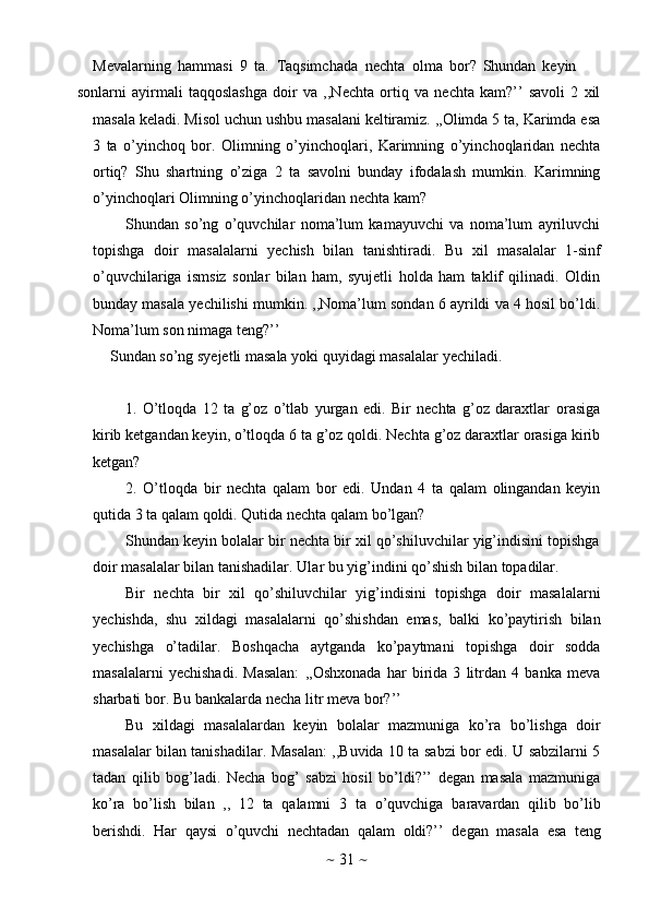 ~   31   ~Mevalarning   hammasi   9   ta.   Taqsimchada   nechta   olma   bor?   Shundan   keyin
sonlarni   ayirmali   taqqoslashga   doir   va   ,,Nechta   ortiq   va   nechta   kam?’’   savoli   2   xil
masala keladi. Misol uchun ushbu masalani keltiramiz. ,,Olimda 5 ta, Karimda esa
3   ta   o’yinchoq   bor.   Olimning   o’yinchoqlari,   Karimning   o’yinchoqlaridan   nechta
ortiq?   Shu   shartning   o’ziga   2   ta   savolni   bunday   ifodalash   mumkin.   Karimning
o’yinchoqlari   Olimning   o’yinchoqlaridan   nechta   kam?
Shundan   so’ng   o’quvchilar   noma’lum   kamayuvchi   va   noma’lum   ayriluvchi
topishga   doir   masalalarni   yechish   bilan   tanishtiradi.   Bu   xil   masalalar   1-sinf
o’quvchilariga   ismsiz   sonlar   bilan   ham,   syujetli   holda   ham   taklif   qilinadi.   Oldin
bunday masala yechilishi mumkin. ,,Noma’lum sondan 6 ayrildi va 4 hosil bo’ldi.
Noma’lum   son   nimaga   teng?’’
Sundan   so’ng   syejetli   masala   yoki   quyidagi   masalalar   yechiladi.
1. O’tloqda   12   ta   g’oz   o’tlab   yurgan   edi.   Bir   nechta   g’oz   daraxtlar   orasiga
kirib ketgandan keyin, o’tloqda 6 ta g’oz qoldi. Nechta g’oz daraxtlar orasiga kirib
ketgan?
2. O’tloqda   bir   nechta   qalam   bor   edi.   Undan   4   ta   qalam   olingandan   keyin
qutida 3   ta qalam   qoldi. Qutida   nechta qalam   bo’lgan?
Shundan keyin bolalar bir nechta bir xil qo’shiluvchilar yig’indisini topishga
doir   masalalar   bilan   tanishadilar.   Ular   bu   yig’indini   qo’shish   bilan   topadilar.
Bir   nechta   bir   xil   qo’shiluvchilar   yig’indisini   topishga   doir   masalalarni
yechishda,   shu   xildagi   masalalarni   qo’shishdan   emas,   balki   ko’paytirish   bilan
yechishga   o’tadilar.   Boshqacha   aytganda   ko’paytmani   topishga   doir   sodda
masalalarni   yechishadi.   Masalan:   ,,Oshxonada   har   birida   3   litrdan   4   banka   meva
sharbati   bor.   Bu   bankalarda   necha   litr   meva   bor?’’
Bu   xildagi   masalalardan   keyin   bolalar   mazmuniga   ko’ra   bo’lishga   doir
masalalar bilan tanishadilar. Masalan: ,,Buvida 10 ta sabzi bor edi. U sabzilarni 5
tadan   qilib   bog’ladi.   Necha   bog’   sabzi   hosil   bo’ldi?’’   degan   masala   mazmuniga
ko’ra   bo’lish   bilan   ,,   12   ta   qalamni   3   ta   o’quvchiga   baravardan   qilib   bo’lib
berishdi.   Har   qaysi   o’quvchi   nechtadan   qalam   oldi?’’   degan   masala   esa   teng