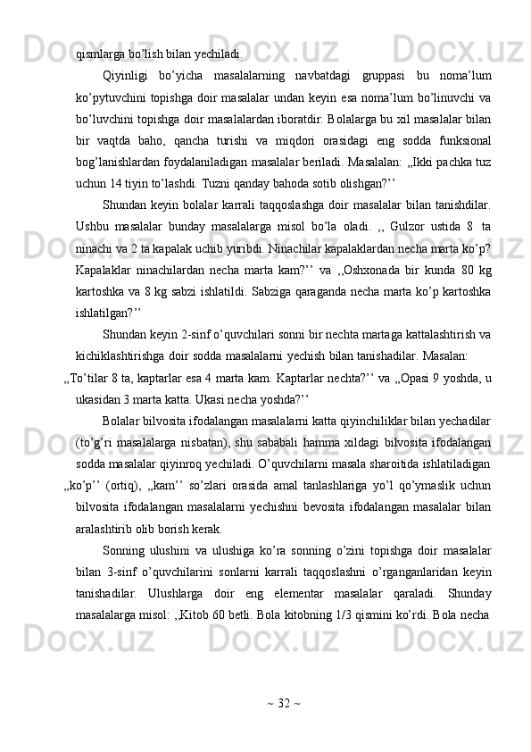 ~   32   ~qismlarga   bo’lish   bilan   yechiladi.
Qiyinligi   bo’yicha   masalalarning   navbatdagi   gruppasi   bu   noma’lum
ko’pytuvchini  topishga   doir  masalalar   undan  keyin  esa   noma’lum  bo’linuvchi   va
bo’luvchini topishga doir masalalardan iboratdir. Bolalarga bu xil masalalar bilan
bir   vaqtda   baho,   qancha   turishi   va   miqdori   orasidagi   eng   sodda   funksional
bog’lanishlardan foydalaniladigan masalalar beriladi. Masalalan: ,,Ikki pachka tuz
uchun   14   tiyin   to’lashdi.   Tuzni   qanday   bahoda   sotib   olishgan?’’
Shundan   keyin   bolalar   karrali   taqqoslashga   doir   masalalar   bilan   tanishdilar.
Ushbu   masalalar   bunday   masalalarga   misol   bo’la   oladi.   ,,   Gulzor   ustida   8   ta
ninachi va 2 ta kapalak uchib yuribdi. Ninachilar kapalaklardan necha marta ko’p?
Kapalaklar   ninachilardan   necha   marta   kam?’’   va   ,,Oshxonada   bir   kunda   80   kg
kartoshka va 8 kg sabzi ishlatildi. Sabziga qaraganda necha marta ko’p kartoshka
ishlatilgan?’’
Shundan keyin 2-sinf o’quvchilari sonni bir nechta martaga kattalashtirish va
kichiklashtirishga   doir   sodda   masalalarni   yechish   bilan   tanishadilar.   Masalan:
,,To’tilar   8   ta,   kaptarlar   esa   4   marta   kam.   Kaptarlar   nechta?’’   va   ,,Opasi   9   yoshda,   u
ukasidan   3   marta   katta.   Ukasi   necha   yoshda?’’
Bolalar bilvosita ifodalangan masalalarni katta qiyinchiliklar bilan yechadilar
(to’g’ri   masalalarga   nisbatan),   shu   sababali   hamma   xildagi   bilvosita   ifodalangan
sodda   masalalar   qiyinroq   yechiladi.   O’quvchilarni   masala   sharoitida   ishlatiladigan
,,ko’p’’   (ortiq),   ,,kam’’   so’zlari   orasida   amal   tanlashlariga   yo’l   qo’ymaslik   uchun
bilvosita   ifodalangan   masalalarni   yechishni   bevosita   ifodalangan   masalalar   bilan
aralashtirib olib   borish   kerak.
Sonning   ulushini   va   ulushiga   ko’ra   sonning   o’zini   topishga   doir   masalalar
bilan   3-sinf   o’quvchilarini   sonlarni   karrali   taqqoslashni   o’rganganlaridan   keyin
tanishadilar.   Ulushlarga   doir   eng   elementar   masalalar   qaraladi.   Shunday
masalalarga   misol:   ,,Kitob   60   betli.   Bola   kitobning   1/3   qismini   ko’rdi.   Bola   necha 