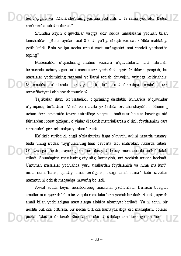 ~   33   ~bet  o’qigan?   va   ,,Malik she’rining yarmini  yod oldi. U 18 satrni  yod oldi. Butun
she’r   necha   satrdan   iborat?’’
Shundan   keyin   o’quvchilar   vaqtga   doir   sodda   masalalarni   yechish   bilan
tanishadilar.   ,,Bola   uyidan   soat   8:30da   yo’lga   chiqdi   vas   oat   8:50da   maktabga
yetib   keldi.   Bola   yo’lga   necha   minut   vaqt   sarflaganini   soat   modeli   yordamida
toping’’.
Matematika   o’qitishning   muhim   vazifasi   o’quvchilarda   faol   fikrlash,
turmushda   uchraydigan   turli   masalalarni   yechishda   qiyinchiliklarni   yengish,   bu
masalalar   yechimining   ratsional   yo’llarni   topish   ehtiyojini   vujudga   keltirishdir.
Matematika   o’qitishda   qanday   qilib   to’la   o’zlashtirishga   erishib,   uni
muvaffaqiyatli   olib   borish   mumkin?
Tajribalar   shuni   ko’rsatadiki,   o’qishning   dastlabki   kunlarida   o’quvchilar
o’yinqaroq   bo’ladilar.   Misol   va   masala   yechishda   tez   charchaydilar.   Shuning
uchun   dars   davomida   tevarak-atrofdagi   voqea   –   hodisalar   bolalar   hayotiga   oid
faktlardan iborat qiziqarli o’yinlar didaktik materiallardan o’rinli foydalanish dars
samaradorligini   oshirishga   yordam   beradi.
Ko’rinib   turibdiki,   ongli   o’zlashtirish   faqat   o’quvchi   aqlini   nazarda   tutmay,
balki   uning   irodasi   tuyg’ularining   ham   bevosita   faol   ishtirokini   nazarda   tutadi.
O’quvchiga   o’qish   jarayoniga   ma’lum   darajada   hissiy   munosabatda   bo’lish   talab
etiladi.   Shundagina   masalaning   qiyinligi   kamayiob,   uni   yechish   osnroq   kechadi.
Umuman   masalalar   yechishda   yurli   usullardan   foydalanish   va   nima   ma’lum?,
nima   noma’lum?,   qanday   amal   berilgan?,   oxirgi   amal   nima?   kabi   savollar
mazmunini   ochish   maqsadga   muvofiq   bo’ladi.
Avval   sodda   keyin   murakkabroq   masalalar   yechtiriladi.   Birinchi   bosqich
amallarini o’rganish bilan bir vaqtda masalalar ham yechib boriladi. Bunda, ayirish
amali   bilan   yechiladigan   masalalarga   alohida   ahamiyat   beriladi.   Ya’ni   sonni   bir
nechta   birlikka   orttirish,   bir   necha   birlikka   kamaytirishga   oid   mashqlarni   bolalar
puxta   o’zlashtirishi   kerak.   Shundagina   ular   darslikdagi   amallarning   noma’lum 