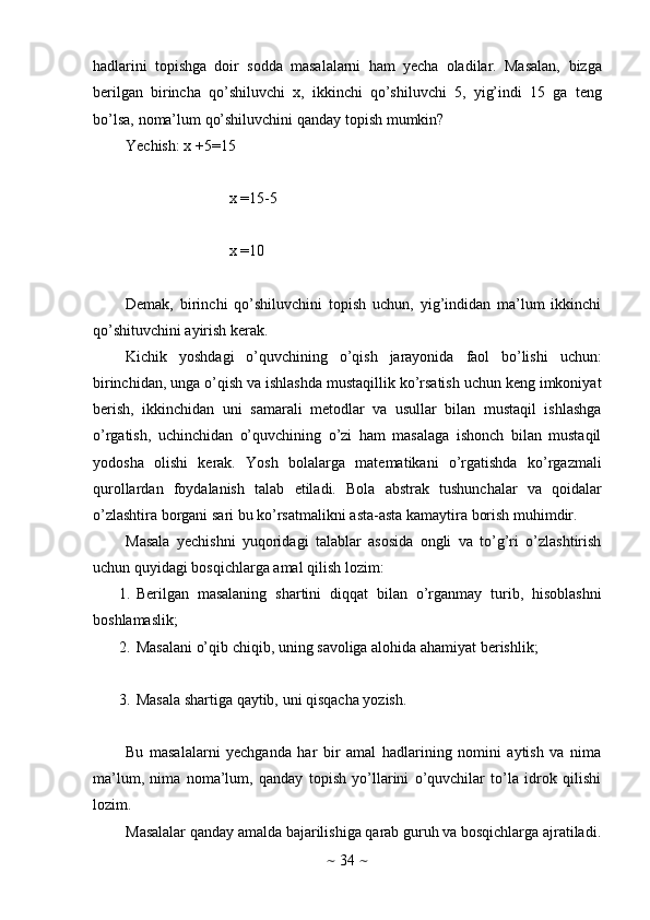 ~   34   ~hadlarini   topishga   doir   sodda   masalalarni   ham   yecha   oladilar.   Masalan,   bizga
berilgan   birincha   qo’shiluvchi   x,   ikkinchi   qo’shiluvchi   5,   yig’indi   15   ga   teng
bo’lsa,   noma’lum   qo’shiluvchini   qanday   topish   mumkin?
Yechish: x   +5=15
x   =15-5
x   =10
Demak,   birinchi   qo’shiluvchini   topish   uchun,   yig’indidan   ma’lum   ikkinchi
qo’shituvchini ayirish   kerak.
Kichik   yoshdagi   o’quvchining   o’qish   jarayonida   faol   bo’lishi   uchun:
birinchidan, unga o’qish va ishlashda mustaqillik ko’rsatish uchun keng imkoniyat
berish,   ikkinchidan   uni   samarali   metodlar   va   usullar   bilan   mustaqil   ishlashga
o’rgatish,   uchinchidan   o’quvchining   o’zi   ham   masalaga   ishonch   bilan   mustaqil
yodosha   olishi   kerak.   Yosh   bolalarga   matematikani   o’rgatishda   ko’rgazmali
qurollardan   foydalanish   talab   etiladi.   Bola   abstrak   tushunchalar   va   qoidalar
o’zlashtira   borgani   sari   bu   ko’rsatmalikni   asta-asta kamaytira   borish muhimdir.
Masala   yechishni   yuqoridagi   talablar   asosida   ongli   va   to’g’ri   o’zlashtirish
uchun   quyidagi   bosqichlarga   amal   qilish   lozim:
1. Berilgan   masalaning   shartini   diqqat   bilan   o’rganmay   turib,   hisoblashni
boshlamaslik;
2. Masalani   o’qib   chiqib,   uning   savoliga   alohida   ahamiyat   berishlik;
3. Masala   shartiga   qaytib,   uni   qisqacha   yozish.
Bu   masalalarni   yechganda   har   bir   amal   hadlarining   nomini   aytish   va   nima
ma’lum,   nima   noma’lum,   qanday   topish   yo’llarini   o’quvchilar   to’la   idrok   qilishi
lozim.
Masalalar   qanday   amalda   bajarilishiga   qarab   guruh   va   bosqichlarga   ajratiladi.