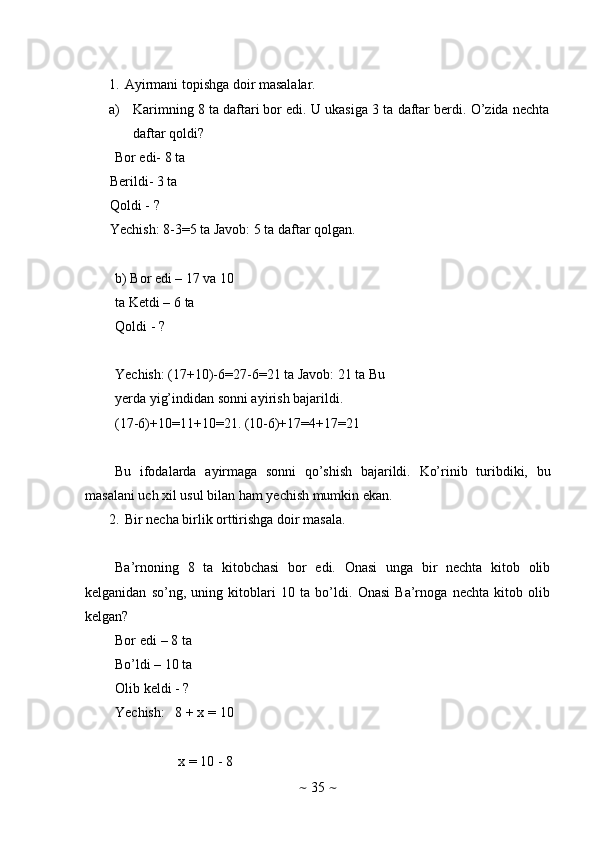 ~   35   ~1. Ayirmani   topishga   doir   masalalar.
a) Karimning   8   ta   daftari   bor   edi.   U   ukasiga   3   ta   daftar   berdi.   O’zida   nechta
daftar   qoldi?
Bor edi- 8 ta
Berildi- 3 ta  
Qoldi   -   ?
Yechish:   8-3=5   ta Javob:   5   ta   daftar   qolgan.
b) Bor edi – 17 va 10 
ta   Ketdi   –   6   ta
Qoldi   -   ?
Yechish:   (17+10)-6=27-6=21   ta Javob: 21 ta   Bu
yerda yig’indidan   sonni ayirish   bajarildi.
(17-6)+10=11+10=21.   (10-6)+17=4+17=21
Bu   ifodalarda   ayirmaga   sonni   qo’shish   bajarildi.   Ko’rinib   turibdiki,   bu
masalani   uch   xil   usul   bilan   ham   yechish   mumkin   ekan.
2. Bir   necha   birlik   orttirishga   doir   masala.
Ba’rnoning   8   ta   kitobchasi   bor   edi.   Onasi   unga   bir   nechta   kitob   olib
kelganidan   so’ng,   uning   kitoblari   10   ta   bo’ldi.   Onasi   Ba’rnoga   nechta   kitob   olib
kelgan?
Bor edi – 8 ta
Bo’ldi – 10 ta
Olib   keldi   -   ?
Yechish:   8   +   x   =   10
x   =   10   -   8 