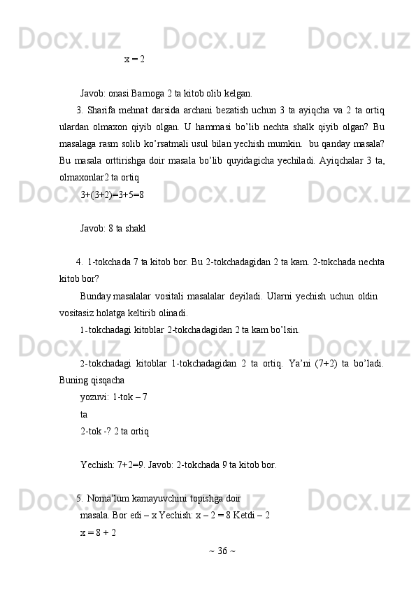 ~   36   ~x   =   2
Javob:   onasi   Barnoga 2 ta   kitob olib kelgan.
3. Sharifa   mehnat   darsida   archani   bezatish   uchun   3   ta   ayiqcha   va   2   ta   ortiq
ulardan   olmaxon   qiyib   olgan.   U   hammasi   bo’lib   nechta   shalk   qiyib   olgan?   Bu
masalaga   rasm solib ko’rsatmali  usul  bilan yechish  mumkin.   bu qanday masala?
Bu   masala   orttirishga   doir   masala   bo’lib   quyidagicha   yechiladi.   Ayiqchalar   3   ta,
olmaxonlar2 ta   ortiq
3+(3+2)=3+5=8
Javob:   8   ta shakl
4. 1-tokchada   7   ta   kitob   bor.   Bu   2-tokchadagidan   2   ta   kam.   2-tokchada   nechta
kitob   bor?
Bunday masalalar   vositali   masalalar   deyiladi.   Ularni   yechish   uchun   oldin  
vositasiz   holatga   keltirib   olinadi.
1- tokchadagi   kitoblar   2-tokchadagidan   2   ta   kam   bo’lsin.
2- tokchadagi   kitoblar   1-tokchadagidan   2   ta   ortiq.   Ya’ni   (7+2)   ta   bo’ladi.
Buning qisqacha 
yozuvi:   1-tok –   7 
ta
2-tok   -?   2   ta   ortiq
Yechish:   7+2=9. Javob:   2-tokchada   9   ta   kitob   bor.
5. Noma’lum   kamayuvchini   topishga   doir  
masala.   Bor   edi   –   x Yechish: x – 2 = 8   Ketdi –   2 
x   =   8   +   2 