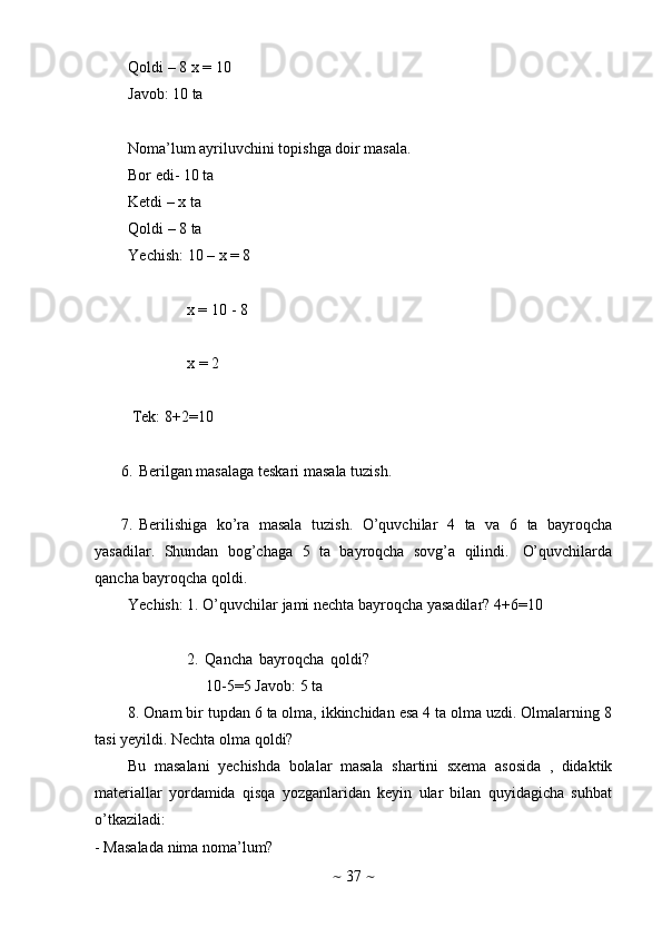 ~   37   ~Qoldi   –   8 x   =   10
Javob:   10   ta
Noma’lum   ayriluvchini   topishga   doir   masala.  
Bor   edi-   10   ta
Ketdi – x ta  
Qoldi   –   8   ta
Yechish:   10 – x = 8
x   =   10   -   8
x   =   2
Tek:   8+2=10
6. Berilgan   masalaga   teskari   masala   tuzish.
7. Berilishiga   ko’ra   masala   tuzish.   O’quvchilar   4   ta   va   6   ta   bayroqcha
yasadilar.   Shundan   bog’chaga   5   ta   bayroqcha   sovg’a   qilindi.   O’quvchilarda
qancha bayroqcha   qoldi.
Yechish:   1.   O’quvchilar   jami   nechta   bayroqcha   yasadilar?   4+6=10
2.   Qancha   bayroqcha   qoldi?
10-5=5 Javob:   5   ta
8. Onam bir tupdan 6 ta olma, ikkinchidan esa 4 ta olma uzdi. Olmalarning 8
tasi yeyildi.   Nechta   olma qoldi?
Bu   masalani   yechishda   bolalar   masala   shartini   sxema   asosida   ,   didaktik
materiallar   yordamida   qisqa   yozganlaridan   keyin   ular   bilan   quyidagicha   suhbat
o’tkaziladi:
- Masalada   nima   noma’lum? 