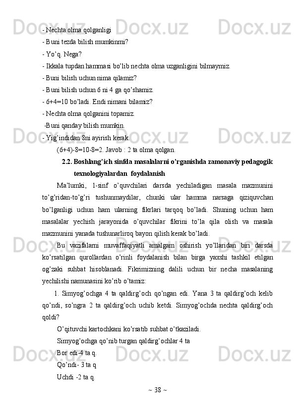 ~   38   ~- Nechta   olma   qolganligi
- Buni   tezda   bilish   mumkinmi?
- Yo’q.   Nega?
- Ikkala   tupdan   hammasi   bo’lib   nechta   olma   uzganligini   bilmaymiz.
- Buni   bilish   uchun   nima   qilamiz?
- Buni   bilish uchun 6 ni   4 ga qo’shamiz.
- 6+4=10   bo’ladi.   Endi   nimani   bilamiz?
- Nechta   olma   qolganini   topamiz.
-Buni   qanday   bilish mumkin.
- Yig’indidan   8ni   ayirish   kerak.
(6+4)-8=10-8=2. Javob   :   2   ta   olma   qolgan.
2.2. Boshlang’ich   sinfda   masalalarni   o’rganishda   zamonaviy   pedagogik
texnologiyalardan   foydalanish
Ma’lumki,   1-sinf   o’quvchilari   darsda   yechiladigan   masala   mazmunini
to’g’ridan-to’g’ri   tushunmaydilar,   chunki   ular   hamma   narsaga   qiziquvchan
bo’lganligi   uchun   ham   ularning   fikrlari   tarqoq   bo’ladi.   Shuning   uchun   ham
masalalar   yechish   jarayonida   o’quvchilar   fikrini   to’la   qila   olish   va   masala
mazmunini   yanada   tushunarliroq   bayon   qilish   kerak   bo’ladi.
Bu   vazifalarni   muvaffaqiyatli   amalgam   oshirish   yo’llaridan   biri   darsda
ko’rsatilgan   qurollardan   o’rinli   foydalanish   bilan   birga   yaxshi   tashkil   etilgan
og’zaki   suhbat   hisoblanadi.   Fikrimizning   dalili   uchun   bir   necha   masalaning
yechilishi   namunasini   ko’rib   o’tamiz:
1. Simyog’ochga   4   ta   qaldirg’och   qo’ngan   edi.   Yana   3   ta   qaldirg’och   kelib
qo’ndi,   so’ngra   2   ta   qaldirg’och   uchib   ketdi.   Simyog’ochda   nechta   qaldirg’och
qoldi?
O’qituvchi   kartochkani   ko’rsatib   suhbat   o’tkaziladi.  
Simyog’ochga   qo’nib   turgan   qaldirg’ochlar   4   ta
Bor edi-4 ta q.
Qo’ndi- 3 ta q
Uchdi -2   ta q.