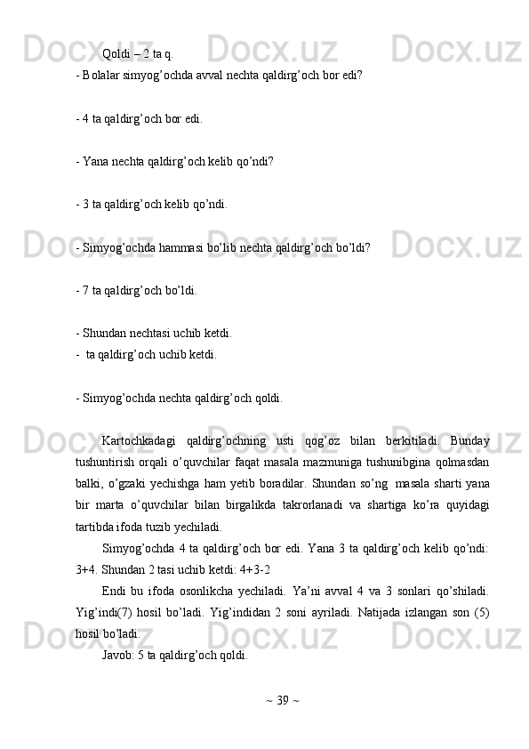 ~   39   ~Qoldi   –   2   ta   q.
- Bolalar   simyog’ochda   avval   nechta   qaldirg’och   bor   edi?
- 4   ta qaldirg’och   bor   edi.
- Yana   nechta   qaldirg’och   kelib   qo’ndi?
- 3   ta   qaldirg’och   kelib   qo’ndi.
- Simyog’ochda   hammasi   bo’lib   nechta   qaldirg’och   bo’ldi?
- 7   ta qaldirg’och   bo’ldi.
- Shundan   nechtasi   uchib   ketdi.
-   ta   qaldirg’och   uchib   ketdi.
- Simyog’ochda   nechta   qaldirg’och   qoldi.
Kartochkadagi   qaldirg’ochning   usti   qog’oz   bilan   berkitiladi.   Bunday
tushuntirish   orqali   o’quvchilar   faqat   masala   mazmuniga   tushunibgina   qolmasdan
balki,   o’gzaki   yechishga   ham   yetib  boradilar.  Shundan  so’ng   masala   sharti   yana
bir   marta   o’quvchilar   bilan   birgalikda   takrorlanadi   va   shartiga   ko’ra   quyidagi
tartibda   ifoda   tuzib   yechiladi.
Simyog’ochda 4 ta qaldirg’och bor  edi. Yana 3 ta qaldirg’och kelib qo’ndi:
3+4.   Shundan   2   tasi   uchib   ketdi:   4+3-2
Endi   bu   ifoda   osonlikcha   yechiladi.   Ya’ni   avval   4   va   3   sonlari   qo’shiladi.
Yig’indi(7)   hosil   bo’ladi.   Yig’indidan   2   soni   ayriladi.   Natijada   izlangan   son   (5)
hosil   bo’ladi.
Javob:   5   ta qaldirg’och   qoldi. 