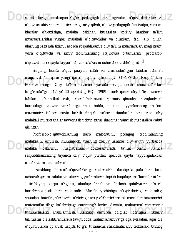 ~   4   ~standartlariga   asoslangan   ilg’or   pedagogik   texnologiyalar,   o’quv   dasturlari   va
o’quv-uslubiy materiallarini keng joriy qilish, o’quv-pedagogik faoliyatga, master-
klasslar   o’tkazishga,   malaka   oshirish   kurslariga   xorijiy   hamkor   ta’lim
muassasalaridan   yuqori   malakali   o’qituvchilar   va   olimlarni   faol   jalb   qilish,
ularning bazasida tizimli asosda respublikamiz oliy ta’lim muassasalari magistrant,
yosh   o’qituvchi   va   ilmiy   xodimlarining   stajirovka   o’tashlarini,   professor-o’qituv	chila	rni
 qayt	a  tayyo	rlash  	va  m	alaka	sin	i  oshiri	shn	i  tashkil  qilish;2
Bugungi   kunda   o’quv   jarayoni   sifati   va   samaradorligini   tubdan   oshirish
maqsadida   bir   qator   yangi   qarorlar   qabul   qilinmoqda.   O’zbekiston   Respublikasi
Prezidentining   “Oliy   ta’lim   tizimini   yanada   rivojlantirish   chora-tadbirlari
to’g’risida”gi 2017- yil 20- apreldagi PQ – 2909 – sonli   qarori   oliy ta’lim tizimini
tubdan   takomillashtirish,   mamlakatimizni   ijtimoiy-iqtisodiy   rivojlantirish
borasidagi   ustuvor   vazifalarga   mos   holda,   kadrlar   tayyorlashning   ma’no-
mazmunini   tubdan   qayta   ko’rib   chiqish,   xalqaro   standartlar   darajasida   oliy
malakali mutaxassislar tayyorlash uchun zarur sharoitlar yaratish maqsadida qabul
qilingan.
Professor-o’qituvchilarning   kasb   mahoratini,   pedagog   xodimlarning
malakasini   oshirish,   shuningdek,   ularning   xorijiy   hamkor   oliy   o’quv   yurtlarida
malaka   oshirishi,   magistratura,   doktoranturada   ta’lim   olishi   hamda
respublikamizning   tayanch   oliy   o’quv   yurtlari   qoshida   qayta   tayyorgarlikdan
o’tishi   va   malaka   oshirishi.
Boshlang’ich   sinf   o’quvchilariga   matematika   darsligida   juda   ham   ko’p
uchraydigan masalalar va ularning yechimlarini topish haqidagi ma’lumotlarni biz
1-sinfdayoq   ularga   o’rgatib,   ulardagi   bilish   va   fikrlash   qobiliyatini   o’stirib
borishimiz   juda   ham   muhimdir.   Masala   yechishga   o’rgatishning   muhimligi
shundan iboratki, o’qituvchi o’zining asosiy e’tiborini matnli masalalar mazmunini
matematika   tiliga   ko’chirishga   qaratmog’i   lozim.   Avvalo,   mukammal   matematik
tushunchalarni   shakllantirish,   ularning   dasturda   belgilab   berilgan   nazariy
bilimlarni o’zlashtirishlarida favqulodda muhim ahamiyatga ega. Masalan, agar biz
o’quvchilarda qo’shish  haqida to’g’ri  tushuncha shakllantirishni  xohlasak,  buning 