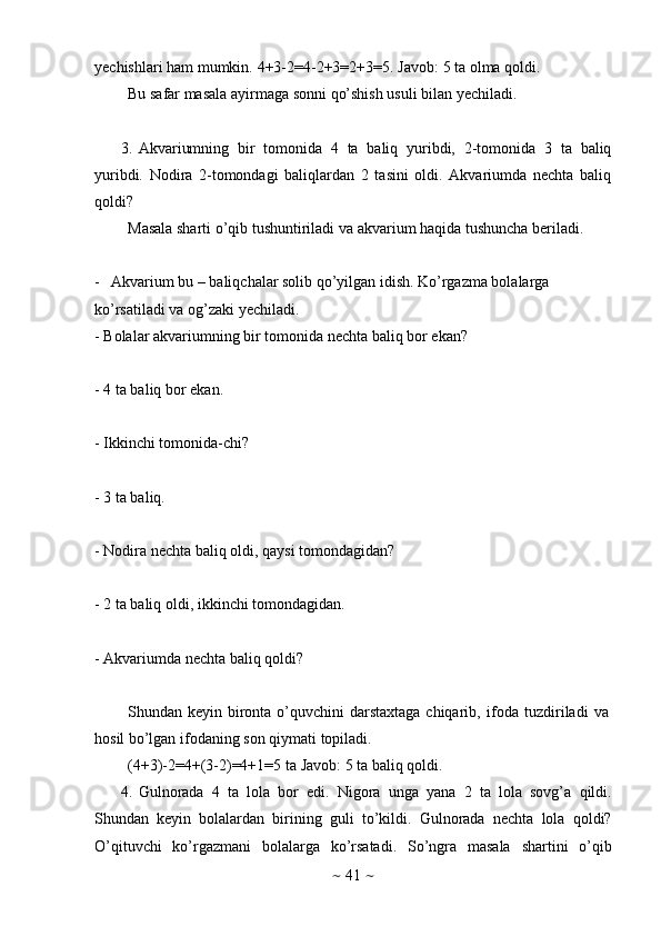~   41   ~yechishlari   ham   mumkin.   4+3-2=4-2+3=2+3=5.   Javob:   5   ta   olma   qoldi.
Bu   safar   masala   ayirmaga   sonni   qo’shish   usuli   bilan   yechiladi.
3. Akvariumning   bir   tomonida   4   ta   baliq   yuribdi,   2-tomonida   3   ta   baliq
yuribdi.   Nodira   2-tomondagi   baliqlardan   2   tasini   oldi.   Akvariumda   nechta   baliq
qoldi?
Masala   sharti   o’qib   tushuntiriladi   va   akvarium   haqida   tushuncha   beriladi.
- Akvarium bu – baliqchalar solib qo’yilgan idish. Ko’rgazma bolalarga  
ko’rsatiladi   va   og’zaki   yechiladi.
- Bolalar   akvariumning   bir   tomonida   nechta   baliq   bor   ekan?
- 4   ta baliq   bor   ekan.
- Ikkinchi   tomonida-chi?
- 3   ta baliq.
- Nodira   nechta   baliq   oldi,   qaysi   tomondagidan?
- 2   ta   baliq   oldi,   ikkinchi   tomondagidan.
- Akvariumda   nechta   baliq   qoldi?
Shundan   keyin   bironta   o’quvchini   darstaxtaga   chiqarib,   ifoda   tuzdiriladi   va  
hosil   bo’lgan   ifodaning   son   qiymati   topiladi.
(4+3)-2=4+(3-2)=4+1=5   ta   Javob:   5   ta   baliq   qoldi.
4. Gulnorada   4   ta   lola   bor   edi.   Nigora   unga   yana   2   ta   lola   sovg’a   qildi.
Shundan   keyin   bolalardan   birining   guli   to’kildi.   Gulnorada   nechta   lola   qoldi?
O’qituvchi   ko’rgazmani   bolalarga   ko’rsatadi.   So’ngra   masala   shartini   o’qib 