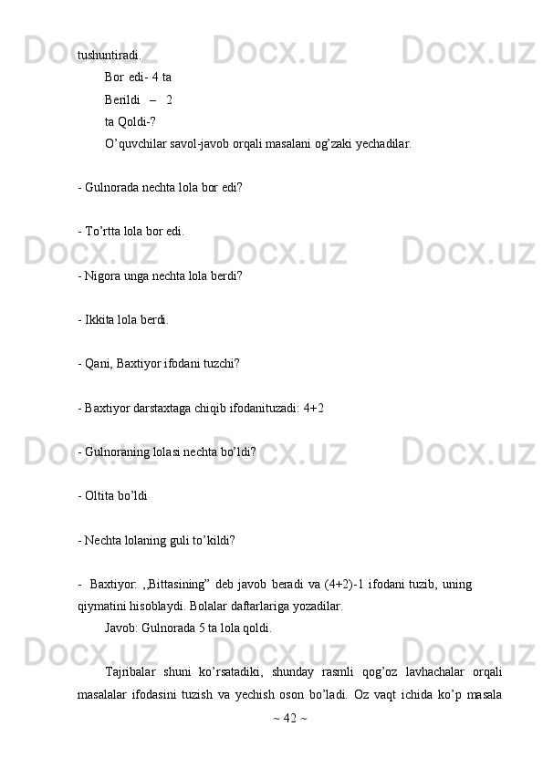 ~   42   ~tushuntiradi.
Bor edi- 4 ta
Berildi   –   2
ta   Qoldi-?
O’quvchilar   savol-javob   orqali   masalani   og’zaki   yechadilar.
- Gulnorada   nechta   lola   bor   edi?
- To’rtta   lola   bor   edi.
- Nigora   unga   nechta   lola   berdi?
- Ikkita   lola   berdi.
- Qani,   Baxtiyor   ifodani   tuzchi?
- Baxtiyor   darstaxtaga   chiqib   ifodanituzadi:   4+2
- Gulnoraning   lolasi   nechta   bo’ldi?
- Oltita   bo’ldi
- Nechta   lolaning   guli   to’kildi?
- Baxtiyor:   ,,Bittasining”   deb   javob   beradi   va   (4+2)-1   ifodani   tuzib,   uning  
qiymatini   hisoblaydi.   Bolalar   daftarlariga   yozadilar.
Javob:   Gulnorada   5   ta   lola   qoldi.
Tajribalar   shuni   ko’rsatadiki,   shunday   rasmli   qog’oz   lavhachalar   orqali
masalalar   ifodasini   tuzish   va   yechish   oson   bo’ladi.   Oz   vaqt   ichida   ko’p   masala 