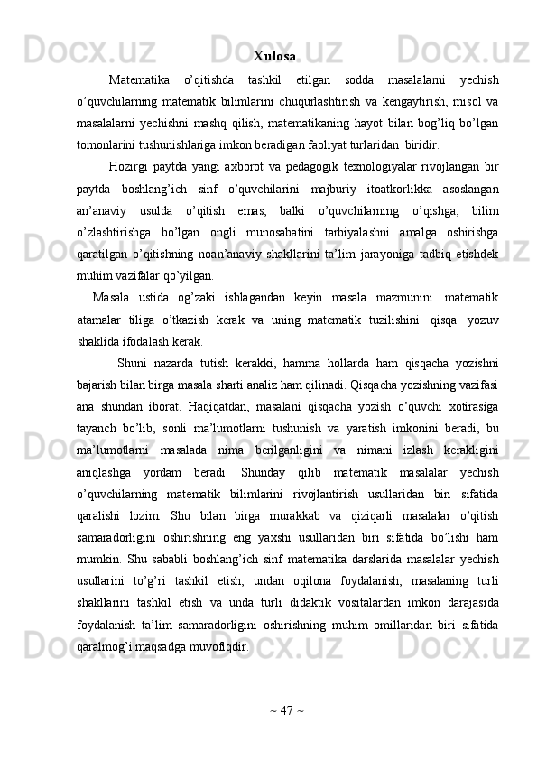 ~   47   ~X ulosa
Matematika   o’qitishda   tashkil   etilgan   sodda   masalalarni   yechish
o’quvchilarning   matematik   bilimlarini   chuqurlashtirish   va   kengaytirish,   misol   va
masalalarni   yechishni   mashq   qilish,   matematikaning   hayot   bilan   bog’liq   bo’lgan
tomonlarini   tushunishlariga imkon   beradigan   faoliyat   turlaridan   biridir.
Hozirgi   paytda   yangi   axborot   va   pedagogik   texnologiyalar   rivojlangan   bir
paytda   boshlang’ich   sinf   o’quvchilarini   majburiy   itoatkorlikka   asoslangan
an’anaviy   usulda   o’qitish   emas,   balki   o’quvchilarning   o’qishga,   bilim
o’zlashtirishga   bo’lgan   ongli   munosabatini   tarbiyalashni   amalga   oshirishga
qaratilgan   o’qitishning   noan’anaviy   shakllarini   ta’lim   jarayoniga   tadbiq   etishdek
muhim   vazifalar   qo’yilgan.
Masala   ustida   og’zaki   ishlagandan   keyin   masala   mazmunini   matematik
atamalar   tiliga   o’tkazish   kerak   va   uning   matematik   tuzilishini   qisqa   yozuv
shaklida   ifodalash   kerak.
Shuni   nazarda   tutish   kerakki,   hamma   hollarda   ham   qisqacha   yozishni
bajarish bilan birga masala sharti analiz ham qilinadi. Qisqacha yozishning vazifasi
ana   shundan   iborat.   Haqiqatdan,   masalani   qisqacha   yozish   o’quvchi   xotirasiga
tayanch   bo’lib,   sonli   ma’lumotlarni   tushunish   va   yaratish   imkonini   beradi,   bu
ma’lumotlarni   masalada   nima   berilganligini   va   nimani   izlash   kerakligini
aniqlashga   yordam   beradi.   Shunday   qilib   matematik   masalalar   yechish
o’quvchilarning   matematik   bilimlarini   rivojlantirish   usullaridan   biri   sifatida
qaralishi   lozim.   Shu   bilan   birga   murakkab   va   qiziqarli   masalalar   o’qitish
samaradorligini   oshirishning   eng   yaxshi   usullaridan   biri   sifatida   bo’lishi   ham
mumkin.   Shu   sababli   boshlang’ich   sinf   matematika   darslarida   masalalar   yechish
usullarini   to’g’ri   tashkil   etish,   undan   oqilona   foydalanish,   masalaning   turli
shakllarini   tashkil   etish   va   unda   turli   didaktik   vositalardan   imkon   darajasida
foydalanish   ta’lim   samaradorligini   oshirishning   muhim   omillaridan   biri   sifatida
qaralmog’i maqsadga   muvofiqdir. 