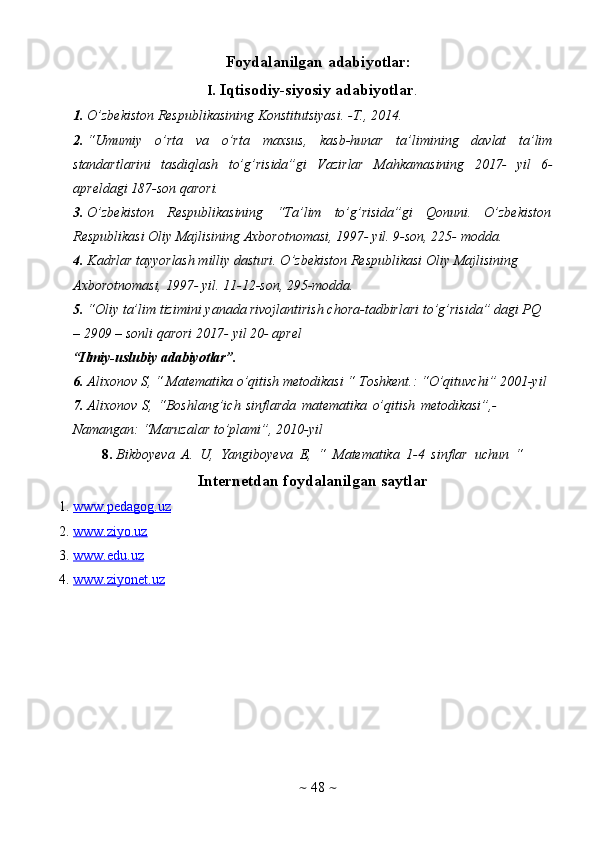 ~   48   ~Foydalanilgan   adabiyotlar:
I. Iqtisodiy-siyosiy   adabiyotlar .
1. O’zbekiston   Respublikasining   Konstitutsiyasi.   -T.,   2014.
2. “Umumiy   o’rta   va   o’rta   maxsus,   kasb-hunar   ta’limining   davlat   ta’lim
standartlarini   tasdiqlash   to’g’risida”gi   Vazirlar   Mahkamasining   2017-   yil   6-
apreldagi   187-son   qarori.
3. O’zbekiston   Respublikasining   “Ta’lim   to’g’risida”gi   Qonuni.   O’zbekiston
Respublikasi Oliy Majlisining Axborotnomasi, 1997- yil. 9-son, 225-   modda.
4. Kadrlar tayyorlash milliy dasturi. O’zbekiston Respublikasi Oliy   Majlisining  
Axborotnomasi,   1997-   yil.   11-12-son,   295-modda.
5. “Oliy ta’lim   tizimini   yanada   rivojlantirish chora-tadbirlari   to’g’risida”   dagi   PQ  
–   2909   –   sonli   qarori   2017-   yil   20-   aprel
“Ilmiy-uslubiy   adabiyotlar”.
6. Alixonov   S,   “   Matematika   o’qitish   metodikasi   “   Toshkent.:   “O’qituvchi”   2001-yil
7. Аlixonov   S,   “Boshlang’ich   sinflarda   matеmatika   o’qitish   mеtodikasi”,-  
Namangan:   “Мaruzalar   to’plami”,   2010-yil
8. Bikboyeva   A.   U,   Yangiboyeva   E,   “   Matematika   1-4   sinflar   uchun   “
Internetdan   foydalanilgan   saytlar
1. www.pedagog.uz   
2. www.ziyo.uz   
3. www.edu.uz   
4. www.ziyonet.uz    