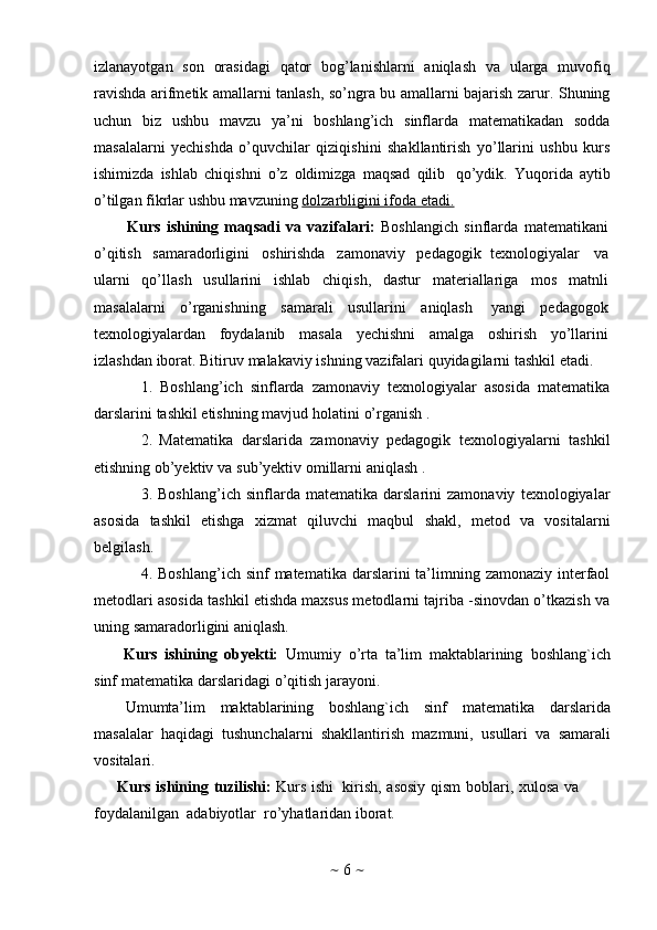 ~   6   ~izlanayotgan   sоn   оrasidagi   qatоr   bоg’lanishlarni   aniqlash   va   ularga   muvоfiq
ravishda arifmеtik amallarni tanlash, so’ngra bu amallarni bajarish zarur. Shuning
uchun   biz   ushbu   mavzu   ya’ni   boshlang’ich   sinflarda   matematikadan   sodda
masalalarni   yechishda   o’quvchilar   qiziqishini   shakllantirish   yo’llarini   ushbu   kurs
ishimizda   ishlab   chiqishni   o’z   oldimizga   maqsad   qilib   qo’ydik.   Yuqorida   aytib
o’tilgan   fikrlar ushbu mavzuning   dolzarbligini ifoda etadi.
Kurs   ishining   maqsadi   va   vazifalari:   Boshlangich   sinflarda   matematikani
o’qitish   samaradorligini   oshirishda   zamonaviy   pedagogik   texnologiyalar   va
ularni   qo’llash   usullarini   ishlab   chiqish,   dastur   materiallariga   mos   matnli
masalalarni   o’rganishning   samarali   usullarini   aniqlash   yangi   pedagogok
texnologiyalardan   foydalanib   masala   yechishni   amalga   oshirish   yo’llarini
izlashdan   iborat.   Bitiruv   malakaviy   ishning   vazifalari   quyidagilarni   tashkil   etadi.
1. Boshlang’ich   sinflarda   zamonaviy   texnologiyalar   asosida   matematika
darslarini   tashkil   etishning   mavjud   holatini   o’rganish   .
2. Matematika   darslarida   zamonaviy   pedagogik   texnologiyalarni   tashkil
etishning   ob’yektiv   va   sub’yektiv   omillarni   aniqlash   .
3. Boshlang’ich   sinflarda   matematika   darslarini   zamonaviy   texnologiyalar
asosida   tashkil   etishga   xizmat   qiluvchi   maqbul   shakl,   metod   va   vositalarni
belgilash.
4. Boshlang’ich sinf  matematika  darslarini  ta’limning zamonaziy interfaol
metodlari asosida tashkil etishda maxsus metodlarni tajriba -sinovdan o’tkazish va
uning   samaradorligini   aniqlash.
Kurs   ishining   obyekti:   Umumiy   o’rta   ta’lim   maktablarining   boshlang`ich
sinf   matematika   darslaridagi   o’qitish   jarayoni.
Umumta’lim   maktablarining   boshlang`ich   sinf   matematika   darslarida
masalalar   haqidagi   tushunchalarni   shakllantirish   mazmuni,   usullari   va   samarali
vositalari.
Kurs ishining   tuzilishi:   Kurs ishi   kirish,   asosiy   qism   boblari,   xulosa   va
foydalanilgan   adabiyotlar   ro’yhatlaridan   iborat. 