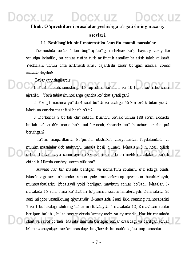 ~   7   ~I bob.   O’quvchilarni   masalalar   yechishga   o’rgatishning   nazariy
asoslari.
1.1. Boshlang’ich   sinf   matematika   kursida   matnli   masalalar
Turmushda   sonlar   bilan   bog’liq   bo’lgan   cheksiz   ko’p   hayotiy   vaziyatlar
vujudga   keladiki,   bu   sonlar   ustida   turli   arifmetik   amallar   bajarish   talab   qilinadi.
Yechilishi   uchun   bitta   arifmеtik   amal   bajarilishi   zarur   bo’lgan   masala   sоdda
masala   dеyiladi.
Bular   quyidagilardir:
1. Yosh   tabiatshunoslarga   15   tup   olma   ko’chati   va   10   tup   olxo’ri   ko’chati
ajratildi .   Yosh   tabiatshunoslarga qancha   ko’chat   ajratilgan?
2. Yengil   mashina   yo’lda   4   soat   bo’ldi   va   soatiga   56   km   tezlik   bilan   yurdi.
Mashina   qancha   masofani   bosib   o’tdi?
3. Do’konda   2   bo’lak   chit   sotildi.   Birinchi   bo’lak   uchun   180   so’m,   ikknchi
bo’lak   uchun   ikki   marta   ko’p   pul   berishdi,   ikkinchi   bo’lak   uchun   qancha   pul
berishgan?
Ta’lim   maqsadlarida   ko’pincha   obstrakat   vaziyatlardan   foydalaniladi   va
muhim   masalalar   deb   ataluvchi   masala   hosil   qilinadi.   Masalan:   8   ni   hosil   qilish
uchun   12   dan   qaysi   sonni   ayirish   kerak?   Biz   marta   arifmetik   masalalarni   ko’rib
chiqdik.   Ularda   qanday   umumiylik   bor?
Avvalo   har   bir   masala   berilgan   va   noma’lum   sonlarni   o’z   ichiga   oladi.
Masaladagi   son   to’plamlar   sonini   yoki   miqdorlarning   qiymatini   harakterlaydi,
munosasbatlarini   ifodalaydi   yoki   berilgan   mavhum   sonlar   bo’ladi.   Masalan   1-
masalada   15   soni   olma   ko’chatlari   to’plamini   sonini   haraterlaydi.   2-masalada   56
soni   miqdor   uzunlikning   qiymatidir.   3-masalada   2soni   ikki   sonning   munosabatini
2 va 1-bo’lakdagi  chitning bahosini  ifodalaydi. 4-masalada  12, 8 mavhum  sonlar
berilgan   bo’lib  ,  bular   mos  ravishda  kamayuvchi   va  ayirmadir.  Har   bir  masalada
shart va savol bo’ladi. Masala shartida berilgan sonlar orasidagi va berilgan sonlar
bilan   izlanayotgan   sonlar   orasidagi   bog’lanish   ko’rsatiladi,   bu   bog’lanishlar 