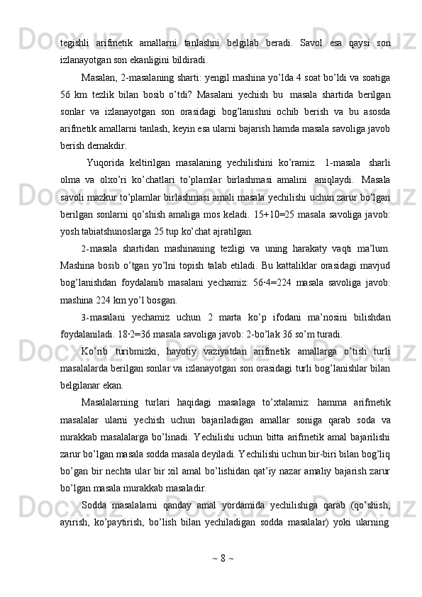 ~   8   ~tegishli   arifmetik   amallarni   tanlashni   belgilab   beradi.   Savol   esa   qaysi   son
izlanayotgan son   ekanligini bildiradi.
Masalan, 2-masalaning   sharti: yengil mashina yo’lda 4 soat bo’ldi va soatiga
56   km   tezlik   bilan   bosib   o’tdi?   Masalani   yechish   bu   masala   shartida   berilgan
sonlar   va   izlanayotgan   son   orasidagi   bog’lanishni   ochib   berish   va   bu   asosda
arifmetik amallarni tanlash, keyin esa ularni bajarish hamda masala savoliga javob
berish   demakdir.
Yuqorida   keltirilgan   masalaning   yechilishini   ko’ramiz.   1-masala   sharli
olma   va   olxo’ri   ko’chatlari   to’plamlar   birlashmasi   amalini   aniqlaydi.   Masala
savoli mazkur to’plamlar birlashmasi amali masala yechilishi uchun zarur bo’lgan
berilgan sonlarni  qo’shish  amaliga mos keladi. 15+10=25 masala  savoliga javob:
yosh   tabiatshunoslarga   25 tup   ko’chat   ajratilgan.
2- masala   shartidan   mashinaning   tezligi   va   uning   harakaty   vaqti   ma’lum.
Mashina   bosib   o’tgan   yo’lni   topish   talab   etiladi.   Bu   kattaliklar   orasidagi   mavjud
bog’lanishdan   foydalanib   masalani   yechamiz:   56∙4=224   masala   savoliga   javob:
mashina   224   km   yo’l   bosgan.
3- masalani   yechamiz   uchun   2   marta   ko’p   ifodani   ma’nosini   bilishdan
foydalaniladi. 18∙2=36   masala savoliga   javob:   2-bo’lak   36   so’m   turadi.
Ko’rib   turibmizki,   hayotiy   vaziyatdan   arifmetik   amallarga   o’tish   turli
masalalarda berilgan sonlar va izlanayotgan son orasidagi turli bog’lanishlar bilan
belgilanar ekan.
Masalalarning   turlari   haqidagi   masalaga   to’xtalamiz:   hamma   arifmetik
masalalar   ularni   yechish   uchun   bajariladigan   amallar   soniga   qarab   soda   va
nurakkab   masalalarga   bo’linadi.   Yechilishi   uchun   bitta   arifmetik   amal   bajarilishi
zarur bo’lgan masala sodda masala deyiladi. Yechilishi uchun bir-biri bilan bog’liq
bo’gan bir nechta ular bir xil amal  bo’lishidan qat’iy nazar amaliy bajarish zarur
bo’lgan   masala   murakkab   masaladir.
Sodda   masalalarni   qanday   amal   yordamida   yechilishiga   qarab   (qo’shish,
ayirish,   ko’paytirish,   bo’lish   bilan   yechiladigan   sodda   masalalar)   yoki   ularning 