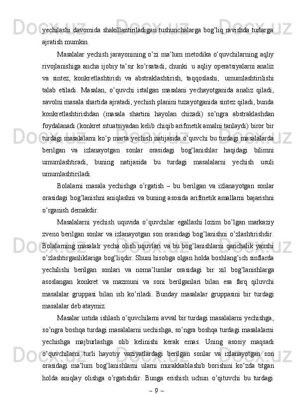 ~   9   ~yechilashi  davomida shakillantiriladigan tushunchalarga bog’liq ravishda turlarga
ajratish mumkin.
Masalalar yechish jarayonining o’zi ma’lum metodika o’quvchilarning aqliy
rivojlanishiga ancha   ijobiy ta’sir ko’rsatadi,   chunki   u aqliy operatsiyalarni analiz
va   sintez,   konkretlashtirish   va   abstraklashtirish,   taqqoslashi,   umumlashtirilishi
talab   etiladi.   Masalan,   o’quvchi   istalgan   masalani   yechayotganida   analiz   qiladi,
savolni masala shartida ajratadi, yechish planini tuzayotganida sintez qiladi, bunda
konkretlashtirishdan   (masala   shartini   hayolan   chizadi)   so’ngra   abstraklashdan
foydalanadi (konkret situatsiyadan kelib chiqib arifmetik amalni tanlaydi) biror bir
turdagi masalalarni ko’p marta yechish natijasida o’quvchi bu turdagi masalalarda
berilgan   va   izlanayotgan   sonlar   orasidagi   bog’lanishlar   haqidagi   bilimni
umumlashtiradi,   buning   natijasida   bu   turdagi   masalalarni   yechish   usuli
umumlashtiriladi.
Bolalarni   masala   yechishga   o’rgatish   –   bu   berilgan   va   izlanayotgan   sonlar
orasidagi bog’lanishni aniqlashni va buning asosida arifmetik amallarni bajarishni
o’rganish   demakdir.
Masalalarni   yechish   uquvida   o’quvchilar   egallashi   lozim   bo’lgan   markaziy
zveno berilgan sonlar  va izlanayotgan son orasidagi  bog’lanishni  o’zlashtirishdir.
Bolalarning masalalr  yecha olish uquvlari va bu bog’lanishlarni qanchalik yaxshi
o’zlashtirganliklariga bog’liqdir. Shuni hisobga olgan holda boshlang’ich sinflarda
yechilishi   berilgan   sonlari   va   noma’lumlar   orasidagi   bir   xil   bog’lanishlarga
asoslangan   konkret   va   mazmuni   va   soni   berilganlari   bilan   esa   farq   qiluvchi
masalalar   gruppasi   bilan   ish   ko’riladi.   Bunday   masalalar   gruppasini   bir   turdagi
masalalar   deb   ataymiz.
Masalar ustida ishlash o’quvchilarni avval bir turdagi masalalarni yechishga,
so’ngra boshqa turdagi masalalarni uechishga, so’ngra boshqa turdagi masalalarni
yechishga   majburlashga   olib   kelinishi   kerak   emas.   Uning   asosiy   maqsadi
o’quvchilarni   turli   hayotiy   vaziyatlardagi   berilgan   sonlar   va   izlanayotgan   son
orasidagi   ma’lum   bog’lanishlarni   ularni   murakkablashib   borishini   ko’zda   titgan
holda   aniqlay   olishga   o’rgatishdir.   Bunga   erishish   uchun   o’qituvchi   bu   turdagi 