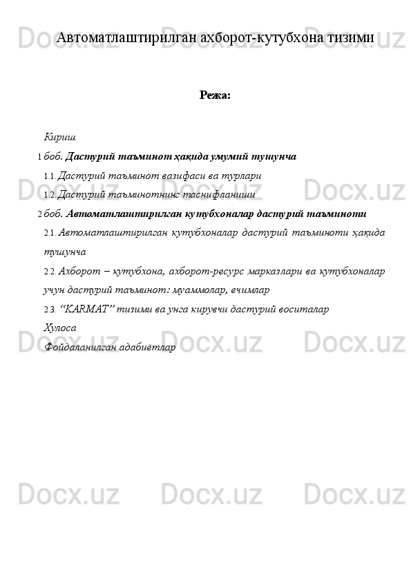 Автоматлаштирилган ахборот-кутубхона тизими
Режа:
Кириш 
1 боб.  Дастурий таъминот ҳақида умумий тушунча 
1.1. Дастурий таъминот вазифаси ва турлари 
1.2. Дастурий таъминотнинг таснифланиши 
2 боб.  Автоматлаштирилган кутубхоналар дастурий таъминоти 
2.1. Автоматлаштирилган   кутубхоналар   дастурий   таъминоти   ҳақида
тушунча 
2.2. Ахборот – кутубхона, ахборот-ресурс марказлари ва кутубхоналар
учун дастурий таъминот: муаммолар, ечимлар 
2.3. “KARMAT” тизими ва унга кирувчи дастурий воситалар 
Хулоса 
Фойдаланилган адабиётлар  