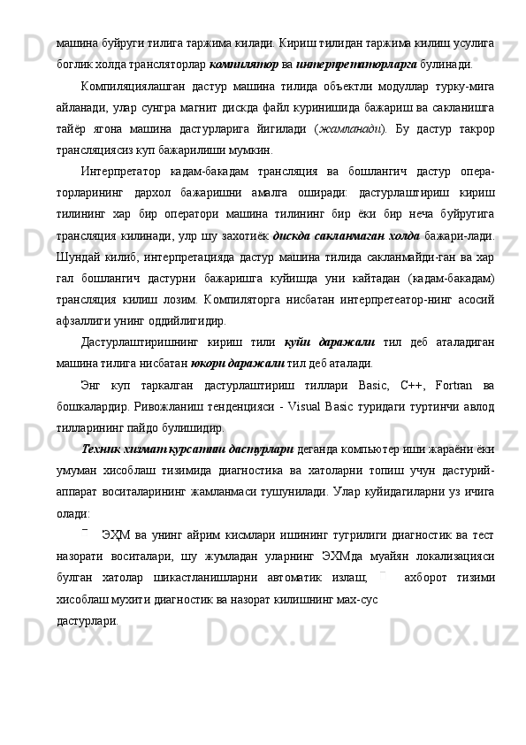 машина буйруги тилига таржима килади. Кириш тилидан таржима килиш усулига
боглик холда трансляторлар  компилятор  ва  интерпретаторларга   булинади. 
Компиляциялашган   дастур   машина   тилида   объектли   модуллар   турку-мига
айланади,   улар   сунгра   магнит   дискда   файл  куринишида   бажариш  ва   сакланишга
тайёр   ягона   машина   дастурларига   йигилади   ( жамланади ).   Бу   дастур   такрор
трансляциясиз куп бажарилиши мумкин. 
Интерпретатор   кадам-бакадам   трансляция   ва   бошлангич   дастур   опера-
торларининг   дархол   бажаришни   амалга   оширади:   дастурлаштириш   кириш
тилининг   хар   бир   оператори   машина   тилининг   бир   ёки   бир   неча   буйругига
трансляция   килинади,   улр   шу   захотиёк   дискда   сакланмаган   холда   бажари-лади.
Шундай   килиб,   интерпретацияда   дастур   машина   тилида   сакланмайди-ган   ва   хар
гал   бошлангич   дастурни   бажаришга   куйишда   уни   кайтадан   (кадам-бакадам)
трансляция   килиш   лозим.   Компиляторга   нисбатан   интерпретеатор-нинг   асосий
афзаллиги унинг оддийлигидир. 
Дастурлаштиришнинг   кириш   тили   куйи   даражали   тил   деб   аталадиган
машина тилига нисбатан  юкори даражали   тил деб аталади. 
Энг   куп   таркалган   дастурлаштириш   тиллари   Basic,   C++,   Fortran   ва
бошкалардир.   Ривожланиш   тенденцияси   -   Visual   Basic   туридаги   туртинчи   авлод
тилларининг пайдо булишидир. 
Техник хизмат курсатиш дастурлари  деганда компьютер иши жараёни ёки
умуман   хисоблаш   тизимида   диагностика   ва   хатоларни   топиш   учун   дастурий-
аппарат   воситаларининг   жамланмаси   тушунилади.   Улар   куйидагиларни   уз  ичига
олади: 
  ЭҲМ   ва   унинг   айрим   кисмлари   ишининг   тугрилиги   диагностик   ва   тест
назорати   воситалари,   шу   жумладан   уларнинг   ЭХМда   муайян   локализацияси
булган   хатолар   шикастланишларни   автоматик   излаш;     ахборот   тизими
хисоблаш мухити диагностик ва назорат килишнинг мах-сус 
дастурлари.