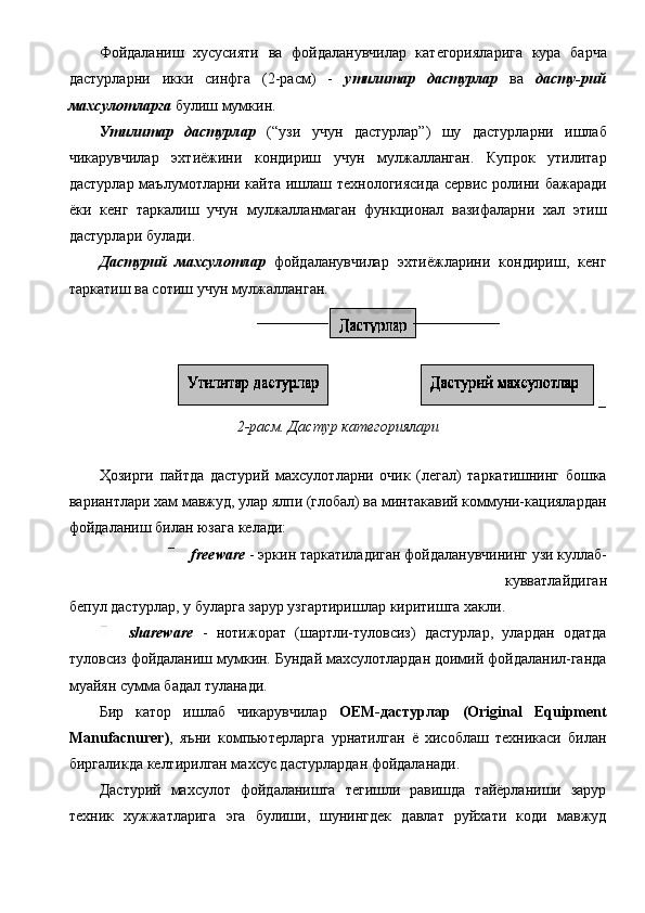 Фойдаланиш   хусусияти   ва   фойдаланувчилар   категорияларига   кура   барча
дастурларни   икки   синфга   (2-расм)   -   утилитар   дастурлар   ва   дасту-рий
махсулотларга  булиш мумкин. 
Утилитар   дастурлар   (“узи   учун   дастурлар”)   шу   дастурларни   ишлаб
чикарувчилар   эхтиёжини   кондириш   учун   мулжалланган.   Купрок   утилитар
дастурлар маълумотларни кайта ишлаш технологиясида сервис ролини бажаради
ёки   кенг   таркалиш   учун   мулжалланмаган   функционал   вазифаларни   хал   этиш
дастурлари булади. 
Дастурий   махсулотлар   фойдаланувчилар   эхтиёжларини   кондириш,   кенг
таркатиш ва сотиш учун мулжалланган. 
2-расм. Дастур категориялари 
 
Ҳозирги   пайтда   дастурий   махсулотларни   очик   (легал)   таркатишнинг   бошка
вариантлари хам мавжуд, улар ялпи (глобал) ва минтакавий коммуни-кациялардан
фойдаланиш билан юзага келади: 
  freeware  - эркин таркатиладиган фойдаланувчининг узи куллаб-
кувватлайдиган 
бепул дастурлар, у буларга зарур узгартиришлар киритишга хакли. 
  shareware   -   нотижорат   (шартли-туловсиз)   дастурлар,   улардан   одатда
туловсиз фойдаланиш мумкин. Бундай махсулотлардан доимий фойдаланил-ганда
муайян сумма бадал туланади. 
Бир   катор   ишлаб   чикарувчилар   ОЕМ-дастурлар   (Original   Equipment
Manufacnurer) ,   яъни   компьютерларга   урнатилган   ё   хисоблаш   техникаси   билан
биргаликда келтирилган махсус дастурлардан фойдаланади. 
Дастурий   махсулот   фойдаланишга   тегишли   равишда   тайёрланиши   зарур
техник   хужжатларига   эга   булиши,   шунингдек   давлат   руйхати   коди   мавжуд