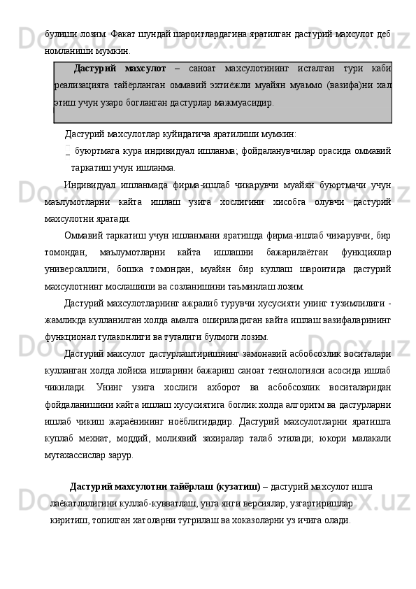 булиши лозим. Факат шундай шароитлардагина яратилган дастурий махсулот деб
номланиши мумкин. 
Дастурий   махсулот   –   саноат   махсулотининг   исталган   тури   каби
реализацияга   тайёрланган   оммавий   эхтиёжли   муайян   муаммо   (вазифа)ни   хал
этиш учун узаро богланган дастурлар мажмуасидир. 
 
Дастурий махсулотлар куйидагича яратилиши мумкин: 
  буюртмага кура индивидуал ишланма; фойдаланувчилар орасида оммавий
таркатиш учун ишланма. 
Индивидуал   ишланмада   фирма-ишлаб   чикарувчи   муайян   буюртмачи   учун
маълумотларни   кайта   ишлаш   узига   хослигини   хисобга   олувчи   дастурий
махсулотни яратади. 
Оммавий таркатиш учун ишланмани яратишда фирма-ишлаб чикарувчи, бир
томондан,   маълумотларни   кайта   ишлашни   бажарилаётган   функциялар
универсаллиги,   бошка   томондан,   муайян   бир   куллаш   шароитида   дастурий
махсулотнинг мослашиши ва созланишини таъминлаш лозим. 
Дастурий махсулотларнинг ажралиб турувчи хусусияти унинг тузимлилиги -
жамликда кулланилган холда амалга ошириладиган кайта ишлаш вазифаларининг
функционал тулаконлиги ва тугалиги булмоги лозим. 
Дастурий махсулот дастурлаштиришнинг замонавий асбобсозлик воситалари
кулланган холда лойиха ишларини бажариш саноат технологияси асосида ишлаб
чикилади.   Унинг   узига   хослиги   ахборот   ва   асбобсозлик   воситаларидан
фойдаланишини кайта ишлаш хусусиятига боглик холда алгоритм ва дастурларни
ишлаб   чикиш   жараёнининг   ноёблигидадир.   Дастурий   махсулотларни   яратишга
куплаб   мехнат,   моддий,   молиявий   захиралар   талаб   этилади;   юкори   малакали
мутахассислар зарур. 
 
Дастурий махсулотни тайёрлаш (кузатиш)  – дастурий махсулот ишга  
лаёкатлилигини куллаб-кувватлаш, унга янги версиялар, узгартиришлар  
киритиш, топилган хатоларни тугрилаш ва хоказоларни уз ичига олади.