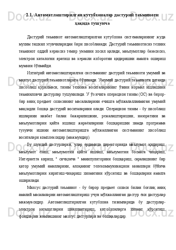 2.1. Автоматлаштирилган кутубхоналар дастурий таъминоти
ҳақида тушунча
 
Дастурий   таъминот   автоматлаштирилган   кутубхона   системаларининг   жуда
мухим ташкил этувчиларидан бири хисобланади. Дастурий таъминотисиз техник
таъминот   оддий   кераксиз   темир   уюмини   хосил   қилади,   маълумотлар   базасисиз,
электрон   каталогни   яратиш   ва   керакли   ахборотни   қидиришни   амалга   ошириш
мумкин бўлмайди. 
Ихтиёрий  автоматлаштирилган  системанинг   дастурий   таъминоти  умумий  ва
махсус дастурий таъминотларига бўлинади. Умумий дастурий таъминоти деганда
хисоблаш   қурилмаси,   тизим   техника   воситаларининг   ўзини   нормал   ишлашини
таъминловчи дастурлар тушунилади. У ўз ичига операцион тизим (ОС) ва бирор-
бир   аниқ   предмет   сохасининг   масалаларини   ечишга   мўлжалалланмаган   умумий
мақсадли   бошқа   дастурий   воситаларини   олади.   Операцион   тизим   -   бу   хисоблаш
ишларини   навбат   билан   бажарилишини,   режалаштиришни,   назоратини   ва
маълумотларни   қайта   ишлаш   жараёнларини   бошқаришни   хамда   программа
тузувчи   ишини   автоматлаштиришга   мўлжалланган   системанинг   хисоблаш
воситалари комплексидир (мажмуидир). 
Бу   шундай   дастурларки,   улар   ёрдамида   директорияда   маълумот   қидириш,
маълумот   ёзиш,   маълумотни   қайта   ишлаш,   маълумотни   босмага   чиқариш,
Интернетга   кириш,   "   сичқонча   "   манипуляторини   бошқариш,   саралашнинг   бир
қатор   умумий   амалларини,   алоқанинг   телекоммуникацион   каналлари   бўйича
маълумотларни   киритиш-чиқариш   хизматини   кўрсатиш   ва   бошқаларни   амалга
оширилади. 
Махсус   дастурий   таъминот   -   бу   бирор   предмет   сохаси   билан   боғлиқ   аниқ
амалий масалаларни автоматлаштириш учун мўлжалланган дастур ёки дастурлар
мажмуасидир.   Автоматлаштирилган   кутубхона   тизимларида   бу   дастурлар-
электрон   каталогларни   шакллантириш,   китобхонларга   хизмат   кўрсатиш,
фондларни жамлашнинг махсус дастурлари ва бошқалардир.