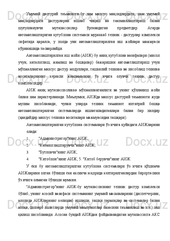 Умумий   дастурий   таъминоти-бу   хам   махсус   мақсадлардаги,   хам   умумий
мақсадлардаги   дастурларни   ишлаб   чиқиш   ва   такомиллаштириш   билан
шуғулланувчи   мутахассислар   ўрганадиган   предметдир.   Агарда
автоматлаштириган кутубхона системаси мураккаб техник - дастурлар комплекси
сифатида   қаралса,   у   холда   уни   автоматлаштирилган   иш   жойлари   мажмуаси
кўринишида тасвирлайди. 
Автоматлаштирилган иш жойи (АИЖ) бу аниқ кутубхона вазифалари (мисол
учун,   каталоглаш,   жамлаш   ва   бошқалар)   бажаришни   автоматлаштириш   учун
мўлжалланган махсус дастур модуллари, ташкилий техника ва хисоблаш техника
воситаларининг   керакли   жамламасини   ўз   ичига   олувчи   техник   дастур
комплексидир. 
АИЖ   аниқ   мутахассисликка   мўлжалланганлиги   ва   унинг   қўлланиш   жойи
билан хам характерланади. Маълумки, АИЖда махсус дастурий таъминоти жуда
мухим   хисобланади,   чунки   уларда   техник   таъминот   ихтиёрий   бошқа
автоматлаштирилган   системаларда   ишлатиладиганлари   билан   бир   хилдир
(қандайдир махсус техника воситалари мажмуасидан ташқари). 
Автоматлаштирилган кутубхона системалари ўз ичига қуйидаги АИЖларини
олади: 
1. "Администратор"нинг АИЖ; 
2. "Каталоглаштирувчи"нинг АИЖ; 
3. "Бутловчи"нинг АИЖ; 
4. "Китобхон"нинг АИЖ; 5. "Китоб берувчи"нинг АИЖ. 
У   ёки   бу   автоматлаштирилган   кутубхона   системалари   ўз   ичига   қўшимча
АИЖларини олган бўлиши ёки аксинча юқорида келтирилганлардан бирортасини
ўз ичига олмаган бўлиши мумкин. 
"Администратор"нинг   АИЖ-бу   мутахассиснинг   техник   дастур   комплекси
бўлиб, унинг асосий вазифаси системанинг умумий масалаларини (диспетчерлик,
алохида   АИЖларнинг   келишиб   ишлаши,   ташқи   тармоқлар   ва   системалар   билан
алоқа, долзарб холатларда умумий маълумотлар базасини таъминлаш ва х.к.) хал
қилиш хисобланади. Асосан бундай АИЖдан фойдаланадиган мутахассисга АКС