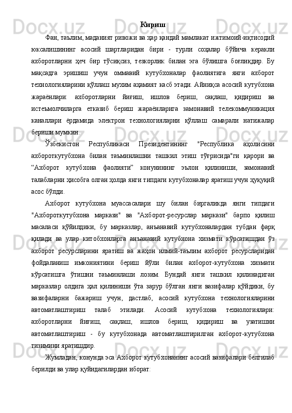 Кириш 
Фан, таълим, маданият ривожи ва ҳар қандай мамлакат ижтимоий-иқтисодий
юксалишининг   асосий   шартларидан   бири   -   турли   соҳалар   бўйича   керакли
ахборотларни   ҳеч   бир   тўсиқсиз,   тезкорлик   билан   эга   бўлишга   боғлиқдир.   Бу
мақсадга   эришиш   учун   оммавий   кутубхоналар   фаолиятига   янги   ахборот
технологияларини қўллаш мухим аҳамият касб этади. Айниқса асосий кутубхона
жараёнлари:   ахборотларни   йиғиш,   ишлов   бериш,   сақлаш,   қидириш   ва
истеъмолчиларга   етказиб   бериш   жараёнларига   замонавий   телекоммуникация
каналлари   ёрдамида   электрон   технологияларни   қўллаш   самарали   натижалар
бериши мумкин. 
Ўзбекистон   Республикаси   Президентининг   "Республика   аҳолисини
ахбороткутубхона   билан   таъминлашни   ташкил   этиш   тўғрисида"ги   қарори   ва
“Ахборот   кутубхона   фаолияти”   конунининг   эълон   қилиниши,   замонавий
талабларни ҳисобга олган ҳолда янги типдаги кутубхоналар яратиш учун ҳуқуқий
асос бўлди. 
Ахборот   кутубхона   муассасалари   шу   билан   биргаликда   янги   типдаги
"Ахбороткутубхона   маркази"   ва   "Ахборот-ресурслар   маркази"   барпо   қилиш
масаласи   қўйилдики,   бу   марказлар,   анъанавий   кутубхоналардан   тубдан   фарқ
қилади   ва   улар   китобхонларга   анъанавий   кутубхона   хизмати   кўрсатишдан   ўз
ахборот   ресурсларини   яратиш   ва   жаҳон   илмий-таълим   ахборот   ресурсларидан
фойдаланиш   имкониятини   бериш   йўли   билан   ахборот-кутубхона   хизмати
кўрсатишга   ўтишни   таъминлаши   лозим.   Бундай   янги   ташкил   қилинадиган
марказлар   олдига   ҳал   қилиниши   ўта   зарур   бўлган   янги   вазифалар   қўйдики,   бу
вазифаларни   бажариш   учун,   дастлаб,   асосий   кутубхона   технологияларини
автоматлаштириш   талаб   этилади.   Асосий   кутубхона   технологиялари:
ахборотларни   йиғиш,   сақлаш,   ишлов   бериш,   қидириш   ва   узатишни
автоматлаштириш   -   бу   кутубхонада   автоматлаштирилган   ахборот-кутубхона
тизимини яратишдир. 
Жумладан, конунда эса Ахборот кутубхонанинг асосий вазифалари белгилаб
берилди ва улар қуйидагилардан иборат:  