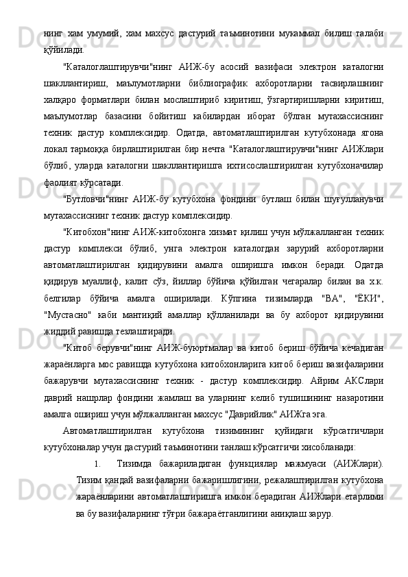 нинг   хам   умумий,   хам   махсус   дастурий   таъминотини   мукаммал   билиш   талаби
қўйилади. 
"Каталоглаштирувчи"нинг   АИЖ-бу   асосий   вазифаси   электрон   каталогни
шакллантириш,   маълумотларни   библиографик   ахборотларни   тасвирлашнинг
халқаро   форматлари   билан   мослаштириб   киритиш,   ўзгартиришларни   киритиш,
маълумотлар   базасини   бойитиш   кабилардан   иборат   бўлган   мутахассиснинг
техник   дастур   комплексидир.   Одатда,   автоматлаштирилган   кутубхонада   ягона
локал   тармоққа   бирлаштирилган   бир   нечта   "Каталоглаштирувчи"нинг   АИЖлари
бўлиб,   уларда   каталогни   шакллантиришга   ихтисослаштирилган   кутубхоначилар
фаолият кўрсатади. 
"Бутловчи"нинг   АИЖ-бу   кутубхона   фондини   бутлаш   билан   шуғулланувчи
мутахассиснинг техник дастур комплексидир. 
"Китобхон"нинг АИЖ-китобхонга хизмат қилиш учун мўлжалланган техник
дастур   комплекси   бўлиб,   унга   электрон   каталогдан   зарурий   ахборотларни
автоматлаштирилган   қидирувини   амалга   оширишга   имкон   беради.   Одатда
қидирув   муаллиф,   калит   сўз,   йиллар   бўйича   қўйилган   чегаралар   билан   ва   х.к.
белгилар   бўйича   амалга   оширилади.   Кўпгина   тизимларда   "ВА",   "ЁКИ",
"Мустасно"   каби   мантиқий   амаллар   қўлланилади   ва   бу   ахборот   қидирувини
жиддий равишда тезлаштиради. 
"Китоб   берувчи"нинг   АИЖ-буюртмалар   ва   китоб   бериш   бўйича   кечадиган
жараёнларга мос равишда кутубхона китобхонларига китоб бериш вазифаларини
бажарувчи   мутахассиснинг   техник   -   дастур   комплексидир.   Айрим   АКСлари
даврий   нашрлар   фондини   жамлаш   ва   уларнинг   келиб   тушишининг   назаротини
амалга ошириш учун мўлжалланган махсус "Даврийлик" АИЖга эга. 
Автоматлаштирилган   кутубхона   тизимининг   қуйидаги   кўрсатгичлари
кутубхоналар учун дастурий таъминотини танлаш кўрсатгичи хисобланади: 
1. Тизимда   бажариладиган   функциялар   мажмуаси   (АИЖлари).
Тизим  қандай вазифаларни бажаришлигини, режалаштирилган кутубхона
жараёнларини   автоматлаштиришга   имкон   берадиган   АИЖлари   етарлими
ва бу вазифаларнинг тўғри бажараётганлигини аниқлаш зарур.  