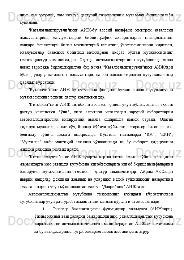 нинг   хам   умумий,   хам   махсус   дастурий   таъминотини   мукаммал   билиш   талаби
қўйилади. 
"Каталоглаштирувчи"нинг   АИЖ-бу   асосий   вазифаси   электрон   каталогни
шакллантириш,   маълумотларни   библиографик   ахборотларни   тасвирлашнинг
халқаро   форматлари   билан   мослаштириб   киритиш,   ўзгартиришларни   киритиш,
маълумотлар   базасини   бойитиш   кабилардан   иборат   бўлган   мутахассиснинг
техник   дастур   комплексидир.   Одатда,   автоматлаштирилган   кутубхонада   ягона
локал   тармоққа   бирлаштирилган   бир   нечта   "Каталоглаштирувчи"нинг   АИЖлари
бўлиб,   уларда   каталогни   шакллантиришга   ихтисослаштирилган   кутубхоначилар
фаолият кўрсатади. 
"Бутловчи"нинг   АИЖ-бу   кутубхона   фондини   бутлаш   билан   шуғулланувчи
мутахассиснинг техник дастур комплексидир. 
"Китобхон"нинг АИЖ-китобхонга хизмат қилиш учун мўлжалланган техник
дастур   комплекси   бўлиб,   унга   электрон   каталогдан   зарурий   ахборотларни
автоматлаштирилган   қидирувини   амалга   оширишга   имкон   беради.   Одатда
қидирув   муаллиф,   калит   сўз,   йиллар   бўйича   қўйилган   чегаралар   билан   ва   х.к.
белгилар   бўйича   амалга   оширилади.   Кўпгина   тизимларда   "ВА",   "ЁКИ",
"Мустасно"   каби   мантиқий   амаллар   қўлланилади   ва   бу   ахборот   қидирувини
жиддий равишда тезлаштиради. 
"Китоб   берувчи"нинг   АИЖ-буюртмалар   ва   китоб   бериш   бўйича   кечадиган
жараёнларга мос равишда кутубхона китобхонларига китоб бериш вазифаларини
бажарувчи   мутахассиснинг   техник   -   дастур   комплексидир.   Айрим   АКСлари
даврий   нашрлар   фондини   жамлаш   ва   уларнинг   келиб   тушишининг   назаротини
амалга ошириш учун мўлжалланган махсус "Даврийлик" АИЖга эга. 
Автоматлаштирилган   кутубхона   тизимининг   қуйидаги   кўрсатгичлари
кутубхоналар учун дастурий таъминотини танлаш кўрсатгичи хисобланади: 
1. Тизимда   бажариладиган   функциялар   мажмуаси   (АИЖлари).
Тизим  қандай вазифаларни бажаришлигини, режалаштирилган кутубхона
жараёнларини   автоматлаштиришга   имкон   берадиган   АИЖлари   етарлими
ва бу вазифаларнинг тўғри бажараётганлигини аниқлаш зарур.