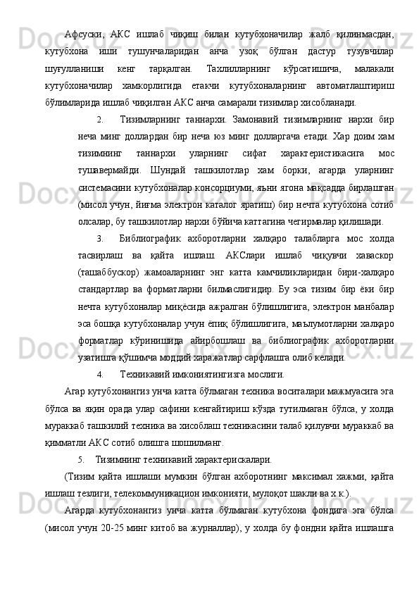 Афсуски,   АКС   ишлаб   чиқиш   билан   кутубхоначилар   жалб   қилинмасдан,
кутубхона   иши   тушунчаларидан   анча   узоқ   бўлган   дастур   тузувчилар
шуғулланиши   кенг   тарқалган.   Тахлилларнинг   кўрсатишича,   малакали
кутубхоначилар   хамкорлигида   етакчи   кутубхоналарнинг   автоматлаштириш
бўлимларида ишлаб чиқилган АКС анча самарали тизимлар хисобланади. 
2. Тизимларнинг   таннархи.   Замонавий   тизимларнинг   нархи   бир
неча   минг   доллардан   бир   неча   юз   минг   долларгача   етади.   Хар   доим   хам
тизимнинг   таннархи   уларнинг   сифат   характеристикасига   мос
тушавермайди.   Шундай   ташкилотлар   хам   борки,   агарда   уларнинг
системасини кутубхоналар консорциуми, яъни ягона мақсадда бирлашган
(мисол учун, йиғма электрон каталог яратиш) бир нечта кутубхона сотиб
олсалар, бу ташкилотлар нархи бўйича каттагина чегирмалар қилишади. 
3. Библиографик   ахборотларни   халқаро   талабларга   мос   холда
тасвирлаш   ва   қайта   ишлаш.   АКСлари   ишлаб   чиқувчи   хаваскор
(ташаббускор)   жамоаларнинг   энг   катта   камчиликларидан   бири-халқаро
стандартлар   ва   форматларни   билмаслигидир.   Бу   эса   тизим   бир   ёки   бир
нечта   кутубхоналар   миқёсида   ажралган   бўлишлигига,   электрон  манбалар
эса бошқа кутубхоналар учун ёпиқ бўлишлигига, маълумотларни халқаро
форматлар   кўринишида   айирбошлаш   ва   библиографик   ахборотларни
узатишга қўшимча моддий харажатлар сарфлашга олиб келади. 
4. Техникавий имкониятингизга мослиги. 
Агар кутубхонангиз унча катта бўлмаган техника воситалари мажмуасига эга
бўлса   ва   яқин   орада   улар   сафини   кенгайтириш   кўзда   тутилмаган   бўлса,   у   холда
мураккаб ташкилий техника ва хисоблаш техникасини талаб қилувчи мураккаб ва
қимматли АКС сотиб олишга шошилманг. 
5. Тизимнинг техникавий характерискалари. 
(Тизим   қайта   ишлаши   мумкин   бўлган   ахборотнинг   максимал   хажми,   қайта
ишлаш тезлиги, телекоммуникацион имконияти, мулоқот шакли ва х.к.). 
Агарда   кутубхонангиз   унча   катта   бўлмаган   кутубхона   фондига   эга   бўлса
(мисол учун 20-25 минг китоб ва журналлар), у холда бу фондни қайта ишлашга 