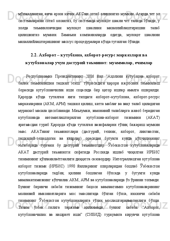 мўлжалланган, анча арзон кичик АКСни сотиб олишингиз мумкин. Агарда чет эл
системаларини сотиб олсангиз, бу системада мулоқот шакли чет тилида бўлади, у
холда   таъминловчидан   мулоқот   шаклини   махаллийлаштиришни   талаб
қилишингиз   мумкин.   Бамаъни   компанияларда   одатда,   мулоқот   шаклини
махаллийлаштиришнинг махсус процедуралари кўзда тутилган бўлади. 
 
2.2. Ахборот – кутубхона, ахборот-ресурс марказлари ва
кутубхоналар учун дастурий таъминот: муаммолар, ечимлар
 
Республикамиз   Президентининг   2006   йил   “Аҳолини   кутубхона   ахборот
билан   таъминлашни   ташкил   этиш”   тўғрисидаги   қарори   ижросини   таъминлаш
борасида   кутубхоначилик   иши   соҳасида   бир   қатор   ишлар   амалга   оширилди.
Қарорда   кўзда   тутилган   янги   типдаги   ахборот–кутубхона,   ахборот-ресурс
марказларини (АКМ, АРМ) ташкил қилиш, катта маблағ ва вақт талаб қиладиган
мураккаб масала ҳисобланади. Маълумки, замонавий талабларга жавоб берадиган
кутубхонада   автоматлаштирилган   кутубхона-ахборот   тизимини   (АКАТ)
яратмасдан   туриб   Қарорда   кўзда   тутилган   вазифаларни   тўлиқ   бажариш   мумкин
эмас.   АКАТнинг   таъминотлари   (дастурий,   техник,   ахборот,   лингвистик,
ташкилий-технологик   ва   кадрлар)   орасидан   бугунги   кунда   кўпчиликнинг
эътиборида   тургани   бу   дастурий   таъминотдир.   Ўзбекистон   кутубхоналарида
АКАТ   дастурий   таъминоти   сифатида   Россияда   ишлаб   чиқилган   ИРБИС
тизимининг қўлланилаётганлиги диққатга сазовордир. Интеграллашган кутубхона
ахборот   тизими   (ИРБИС)   1990   йилларнинг   охирларидан   бошлаб   Ўзбекистон
кутубхоналарида   тадбиқ   қилини   бошлаган   бўлсада   у   бугунги   кунда
мамлакатимизнинг кўпчилик АКМ, АРМ ва кутубхоналарида ўз ўрнини топмади.
Бунинг   биринчи   сабаби   тизимнинг   баҳоси   мамлактимиз   кутубхоналарининг
молиявий   имкониятларига   мос   эмаслигида   бўлган   бўлса,   иккинчи   сабаби
тизимнинг   Ўзбекистон   кутубхоналарига   тўлиқ   мослаштирилмаганлиги   бўлди.
Тизим   ўзбек   тилига   таржима   қилинмади,   бунинг   сабаби   “Ахборот,
кутубхоначилик   ва   нашриёт   иши”   (СИБИД)   туркумига   кирувчи   кутубхона 