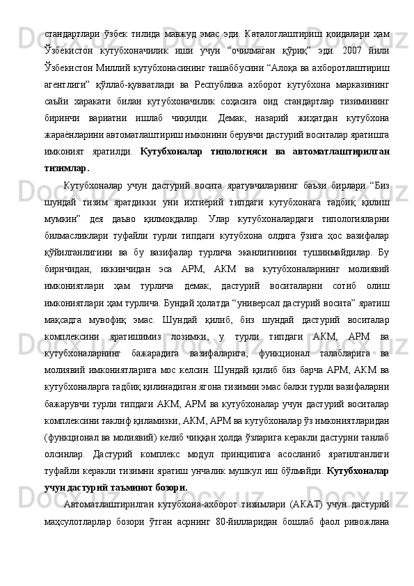 стандартлари   ўзбек   тилида   мавжуд   эмас   эди.   Каталоглаштириш   қоидалари   ҳам
Ўзбекистон   кутубхоначилик   иши   учун   “очилмаган   қўриқ”   эди.   2007   йили
Ўзбекистон Миллий кутубхонасининг ташаббусини “Алоқа ва ахборотлаштириш
агентлиги”   қўллаб-қувватлади   ва   Республика   ахборот   кутубхона   марказининг
саъйи   харакати   билан   кутубхоначилик   соҳасига   оид   стандартлар   тизимининг
биринчи   вариатни   ишлаб   чиқилди.   Демак,   назарий   жиҳатдан   кутубхона
жараёнларини автоматлаштириш имконини берувчи дастурий воситалар яратишга
имконият   яратилди.   Кутубхоналар   типологияси   ва   автоматлаштирилган
тизимлар. 
Кутубхоналар   учун   дастурий   восита   яратувчиларнинг   баъзи   бирлари   “Биз
шундай   тизим   яратдикки   уни   ихтиёрий   типдаги   кутубхонага   тадбиқ   қилиш
мумкин”   дея   даъво   қилмоқдалар.   Улар   кутубхоналардаги   типологияларни
билмасликлари   туфайли   турли   типдаги   кутубхона   олдига   ўзига   ҳос   вазифалар
қўйилганлигини   ва   бу   вазифалар   турлича   эканлигинини   тушинмайдилар.   Бу
бирнчидан,   иккинчидан   эса   АРМ,   АКМ   ва   кутубхоналарнинг   молиявий
имкониятлари   ҳам   турлича   демак,   дастурий   воситаларни   сотиб   олиш
имкониятлари ҳам турлича. Бундай ҳолатда “универсал дастурий восита” яратиш
мақсадга   мувофиқ   эмас.   Шундай   қилиб,   биз   шундай   дастурий   воситалар
комплексини   яратишимиз   лозимки,   у   турли   типдаги   АКМ,   АРМ   ва
кутубхоналарнинг   бажарадига   вазифаларига,   функционал   талабларига   ва
молиявий   имкониятларига   мос   келсин.   Шундай   қилиб   биз   барча   АРМ,   АКМ   ва
кутубхоналарга тадбиқ қилинадиган ягона тизимни эмас балки турли вазифаларни
бажарувчи   турли   типдаги   АКМ,   АРМ   ва   кутубхоналар   учун   дастурий   воситалар
комплексини таклиф қиламизки, АКМ, АРМ ва кутубхоналар ўз имкониятларидан
(функционал ва молиявий) келиб чиққан ҳолда ўзларига керакли дастурни танлаб
олсинлар.   Дастурий   комплекс   модул   принципига   асосланиб   яратилганлиги
туфайли керакли тизимни яратиш унчалик мушкул иш бўлмайди.   Кутубхоналар
учун дастурий таъминот бозори.  
Автоматлаштирилган   кутубхона-ахборот   тизимлари   (АКАТ)   учун   дастурий
маҳсулотларлар   бозори   ўтган   асрнинг   80-йилларидан   бошлаб   фаол   ривожлана 