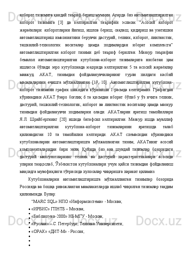 ахборот тизимига қандай таъриф бериш мумкин. Агарда биз автоматлаштирилган
ахборот   тизимига   [3]   да   келтирилган   таърифни   эсласак   “Асосий   ахборот
жараёнлари:   ахборотларни   йиғиш,   ишлов   бериш,   сақлаш,   қидириш   ва   узатишни
автоматлаштириш   имкониятини   берувчи   дастурий,   техник,   ахборот,   лингвистик,
ташкилий-технологик   воситалар   ҳамда   ходимлардан   иборат   комплексга”
автоматлаштирилган   ахборот   тизими   деб   таъриф   берилган.   Мазкур   таърифни
бемалол   автоматлаштирилган   кутубхона-ахборот   тизимларига   нисбатан   ҳам
ишлатса   бўлади   зеро   кутубхонада   юқорида   келтирилган   5   та   асосий   жараёнлар
мавжуд.   АКАТ,   тизимдан   фойдаланувчиларнинг   турли   хилдаги   касбий
масалаларини   ечишга   мўлжалланган   [19,   10].   Автоматлаштирилган   кутубхона-
ахборот   тизимини   график   шаклдаги   кўриниши   1-расмда   келтирамиз.   Графигдан
кўринадики   АКАТ   ўзаро   боғлиқ   6   та   қисмдан   иборат   бўлиб   у   ўз   ичига   техник,
дастурий,   ташкилий-технологик,   ахборот   ва   лингвистик   воситалар   ҳамда   мазкур
тизимдан   фойдаланувчи   ходимларни   олади.   АКАТларни   яратиш   тамойиллари
Я.Л.   Шрайбергнинг   [20]   ишида   батафсил   келтирилган.   Мазкур   ишда   муаллиф
автоматлаштирилган   кутубхона-ахборот   тизимларини   яратишда   талаб
қилинадиган   10   та   тамойилни   келтиради.   АКАТ   схемасидан   кўринадики
кутубхоналарни   автоматлаштиришга   мўлжалланган   тизим,   АКАТнинг   асосий
компоненталаридан   бири   экан.   Қуйида   биз   ана   шундай   тизимлар   бозоридаги
дастурий   махсулотларнинг   техник   ва   дастурий   характеристикалари   асосида
уларни   таққослаб,   Ўзбекистон   кутубхоналари   учун   қайси   тизимдан   фойдаланиш
мақсадга мувофиқлиги тўғрисида хулосалар чиқаришга харакат қиламиз. 
Кутубхоналарни   автоматлаштиришга   мўлжалланган   тизимлар   бозорида
Россияда ва бошқа ривожланган мамлакатларда ишлаб чиқилган тизимлар тақдим
қилинмоқда. Булар: 
  “MARC SQL» НПО «Информсистема» - Москва; 
  «ИРБИС» ГПНТБ – Москва; 
  «Библиотека-2000» НБ МГУ - Москва; 
  «Руслан» – С. Петербург, Техника Университети; 
  «ОРАК» «ДИТ-М» - Россия;  