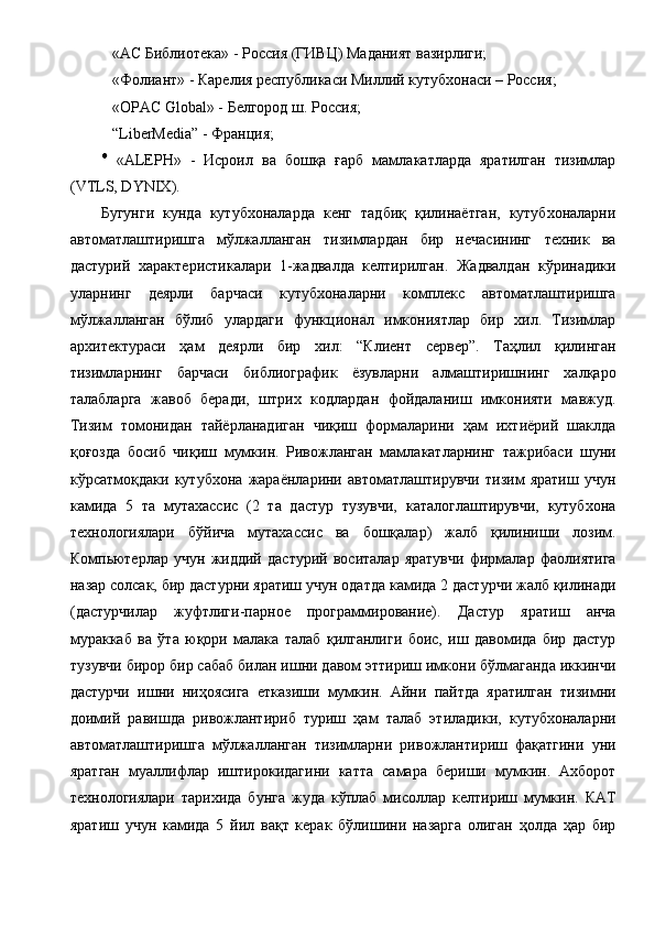 «АС Библиотека» - Россия (ГИВЦ) Маданият вазирлиги; 
  «Фолиант» - Карелия республикаси Миллий кутубхонаси – Россия; 
  «OPAC Global» - Белгород ш. Россия; 
  “LiberMedia” - Франция; 
  «ALEPH»   -   Исроил   ва   бошқа   ғарб   мамлакатларда   яратилган   тизимлар
(VTLS, DYNIX). 
Бугунги   кунда   кутубхоналарда   кенг   тадбиқ   қилинаётган,   кутубхоналарни
автоматлаштиришга   мўлжалланган   тизимлардан   бир   нечасининг   техник   ва
дастурий   характеристикалари   1-жадвалда   келтирилган.   Жадвалдан   кўринадики
уларнинг   деярли   барчаси   кутубхоналарни   комплекс   автоматлаштиришга
мўлжалланган   бўлиб   улардаги   функционал   имкониятлар   бир   хил.   Тизимлар
архитектураси   ҳам   деярли   бир   хил:   “Клиент   сервер”.   Таҳлил   қилинган
тизимларнинг   барчаси   библиографик   ёзувларни   алмаштиришнинг   халқаро
талабларга   жавоб   беради,   штрих   кодлардан   фойдаланиш   имконияти   мавжуд.
Тизим   томонидан   тайёрланадиган   чиқиш   формаларини   ҳам   ихтиёрий   шаклда
қоғозда   босиб   чиқиш   мумкин.   Ривожланган   мамлакатларнинг   тажрибаси   шуни
кўрсатмоқдаки   кутубхона   жараёнларини   автоматлаштирувчи   тизим   яратиш   учун
камида   5   та   мутахассис   (2   та   дастур   тузувчи,   каталоглаштирувчи,   кутубхона
технологиялари   бўйича   мутахассис   ва   бошқалар)   жалб   қилиниши   лозим.
Компьютерлар   учун   жиддий   дастурий   воситалар   яратувчи   фирмалар   фаолиятига
назар солсак, бир дастурни яратиш учун одатда камида 2 дастурчи жалб қилинади
(дастурчилар   жуфтлиги-парное   программирование).   Дастур   яратиш   анча
мураккаб   ва   ўта   юқори   малака   талаб   қилганлиги   боис,   иш   давомида   бир   дастур
тузувчи бирор бир сабаб билан ишни давом эттириш имкони бўлмаганда иккинчи
дастурчи   ишни   ниҳоясига   етказиши   мумкин.   Айни   пайтда   яратилган   тизимни
доимий   равишда   ривожлантириб   туриш   ҳам   талаб   этиладики,   кутубхоналарни
автоматлаштиришга   мўлжалланган   тизимларни   ривожлантириш   фақатгини   уни
яратган   муаллифлар   иштирокидагини   катта   самара   бериши   мумкин.   Ахборот
технологиялари   тарихида   бунга   жуда   кўплаб   мисоллар   келтириш   мумкин.   КАТ
яратиш   учун   камида   5   йил   вақт   керак   бўлишини   назарга   олиган   ҳолда   ҳар   бир