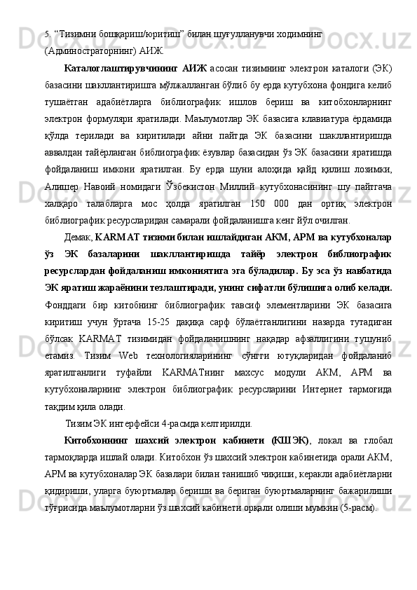 5. “Тизимни бошқариш/юритиш” билан шуғулланувчи ходимнинг 
(Админостраторнинг) АИЖ. 
Каталоглаштирувчининг   АИЖ   асосан   тизимнинг   электрон   каталоги   (ЭК)
базасини шакллантиришга мўлжалланган бўлиб бу ерда кутубхона фондига келиб
тушаётган   адабиётларга   библиографик   ишлов   бериш   ва   китобхонларнинг
электрон   формуляри   яратилади.   Маълумотлар   ЭК   базасига   клавиатура   ёрдамида
қўлда   терилади   ва   киритилади   айни   пайтда   ЭК   базасини   шакллантиришда
аввалдан тайёрланган библиографик ёзувлар базасидан ўз ЭК базасини яратишда
фойдаланиш   имкони   яратилган.   Бу   ерда   шуни   алоҳида   қайд   қилиш   лозимки,
Алишер   Навоий   номидаги   Ўзбекистон   Миллий   кутубхонасининг   шу   пайтгача
халқаро   талабларга   мос   ҳолда   яратилган   150   000   дан   ортиқ   электрон
библиографик ресурсларидан самарали фойдаланишга кенг йўл очилган. 
Демак,  KARMAT тизими билан ишлайдиган АКМ, АРМ ва кутубхоналар
ўз   ЭК   базаларини   шакллантиришда   тайёр   электрон   библиографик
ресурслардан   фойдаланиш  имкониятига   эга  бўладилар.  Бу  эса   ўз   навбатида
ЭК яратиш жараёнини тезлаштиради, унинг сифатли бўлишига олиб келади.
Фонддаги   бир   китобнинг   библиографик   тавсиф   элементларини   ЭК   базасига
киритиш   учун   ўртача   15-25   дақиқа   сарф   бўлаётганлигини   назарда   тутадиган
бўлсак   KARMAT   тизимидан   фойдаланишнинг   нақадар   афзаллигини   тушуниб
етамиз.   Тизим   Web   технологияларининг   сўнгги   ютуқларидан   фойдаланиб
яратилганлиги   туфайли   KARMATнинг   махсус   модули   АКМ,   АРМ   ва
кутубхоналарнинг   электрон   библиографик   ресурсларини   Интернет   тармоғида
тақдим қила олади. 
Тизим ЭК интерфейси 4-расмда келтирилди. 
Китобхоннинг   шахсий   электрон   кабинети   (КШЭК) ,   локал   ва   глобал
тармоқларда ишлай олади. Китобхон ўз шахсий электрон кабинетида орали АКМ,
АРМ ва кутубхоналар ЭК базалари билан танишиб чиқиши, керакли адабиётларни
қидириши,  уларга  буюртмалар  бериши  ва  бериган  буюртмаларнинг  бажарилиши
тўғрисида маълумотларни ўз шахсий кабинети орқали олиши мумкин (5-расм). 
  