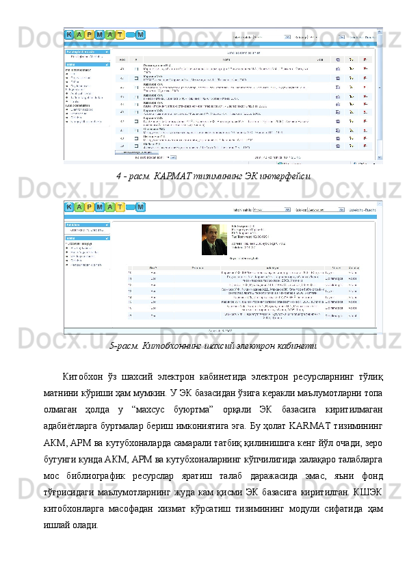 4 - расм. КАРМАТ тизимининг ЭК интерфейси 
 
5-расм. Китобхоннинг шахсий электрон кабинети 
 
Китобхон   ўз   шахсий   электрон   кабинетида   электрон   ресурсларнинг   тўлиқ
матнини кўриши ҳам мумкин. У ЭК базасидан ўзига керакли маълумотларни топа
олмаган   ҳолда   у   “махсус   буюртма”   орқали   ЭК   базасига   киритилмаган
адабиётларга буртмалар бериш имкониятига эга. Бу ҳолат KARMAT  тизимининг
АКМ, АРМ ва кутубхоналарда самарали татбиқ қилинишига кенг йўл очади, зеро
бугунги кунда АКМ, АРМ ва кутубхоналарнинг кўпчилигида халақаро талабларга
мос   библиографик   ресурслар   яратиш   талаб   даражасида   эмас,   яъни   фонд
тўғрисидаги   маълумотларнинг   жуда   кам   қисми   ЭК   базасига   киритилган.   КШЭК
китобхонларга   масофадан   хизмат   кўрсатиш   тизимининг   модули   сифатида   ҳам
ишлай олади.  